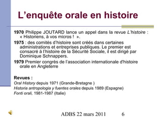L’enquête orale en histoire 1970  Philippe JOUTARD lance un appel dans la revue  L’histoire  : « Historiens, à vos micros !    ». 1975  : des comités d’histoire sont créés dans certaines administrations et entreprises publiques. Le premier est consacré à l’histoire de la Sécurité Sociale, il est dirigé par Dominique Schnappers. 1979  Premier congrès de l’association internationale d'histoire orale en Angleterre Revues : Oral History  depuis 1971 (Grande-Bretagne ) Historia antropologia y fuentes orales  depuis 1989 ( Espagne) Fonti orali,   1981-1987 ( Italie) 