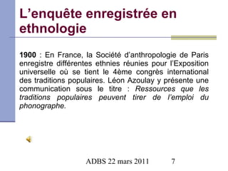L’enquête enregistrée en ethnologie 1900  : En France, la Société d’anthropologie de Paris enregistre différentes ethnies réunies pour l’Exposition universelle  où se tient le 4ème congrès international des traditions populaires. Léon Azoulay y présente une communication sous le titre :  Ressources que les traditions populaires peuvent tirer de l’emploi du phonographe. 