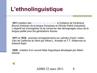 L’ethnolinguistique 1911  création des  Archives de la parole   à l’initiative de Ferdinand Brunot (historien de la langue française) et d’Emile Pathé (industriel). L’objectif est d’enregistrer et de conserver des témoignages oraux de la langue parlée pour les générations futures. 1911  et  1916  : premiers enregistrements sur cylindre d’Ischi, indien Yahi de Californie du Nord par Alfred L. Kroeber et T.T. Waterman et Edward Sapir. 1939  : création d’un nouvel Atlas linguistique développé par Albert Dauzat 