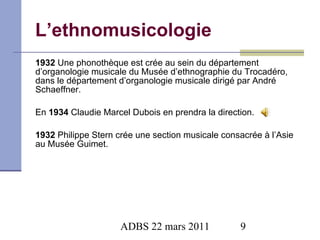 L’ethnomusicologie 1932  Une phonothèque est crée au sein du département d’organologie musicale du Musée d’ethnographie du Trocadéro, dans le département d’organologie musicale dirigé par André Schaeffner.  En  1934  Claudie Marcel Dubois en prendra la direction. 1932  Philippe Stern crée une section musicale consacrée à l’Asie au Musée Guimet. 