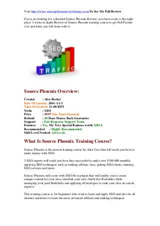 Visit http://www.sourcephoenixreviewbonus.com/To See My Full Review 
If you are looking for a detailed Source Phoenix Review, you have come to the right place. I wrote in depth Review of Source Phoenix training course to get Full Picture of it and what you will learn with it. 
Source Phoenix Overview: 
Creator : Alex Becker Date Of Launch: 2014 -11-3 Time Of Launch: 11:00 EDT Niche : SEO Price : $997 One Tome Payment Refund : 60 Days Money Back Guarantee Support : Fast Response Support Team. Bonuses : Yes, My Very Special Bonuses worth $2814. Recommended : Highly Recommended Skill Level Needed: All Levels 
What Is Source Phoenix Training Course? 
Source Phoenix is the newest training course by Alex Cass that will teach you how to make money with SEO. 
3 SEO experts will teach you how they succeeded to make over $300.000 monthly applying SEO techniques such as ranking affiliate sites, getting SEO clients, running SEO services and more. 
Source Phoenix will come with SEO Nova plugin that will enable you to create unique content for your sites, interlink your sites, build free Backlinks while managing your paid Backlinks and applying all strategies to rank your sites on search engines. 
This training course is for beginners who want to learn and apply SEO and also for all internet marketers to learn the most advanced affiliate and ranking techniques.  