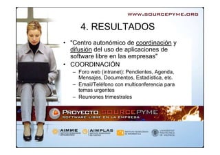 4. RESULTADOS
• "Centro autonómico de coordinación y
  difusión del uso de aplicaciones de
  software libre en las empresas"
• COORDINACIÓN
   – Foro web (intranet): Pendientes, Agenda,
     Mensajes, Documentos, Estadística, etc.
   – Email/Teléfono con multiconferencia para
     temas urgentes
   – Reuniones trimestrales
 