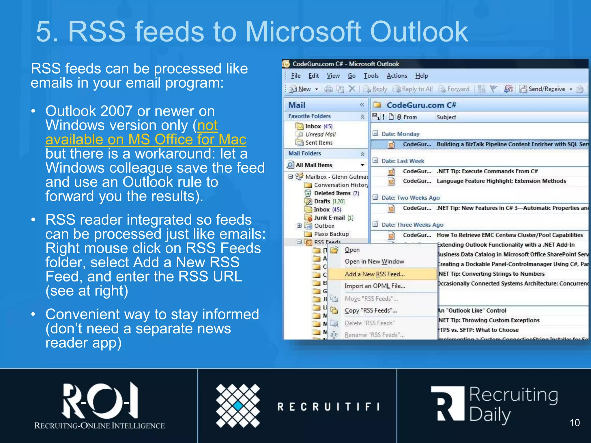5. RSS feeds to Microsoft Outlook
RSS feeds can be processed like
emails in your email program:
• Outlook 2007 or newer on
Windows version only (not
available on MS Office for Mac
but there is a workaround: let a
Windows colleague save the feed
and use an Outlook rule to
forward you the results).
• RSS reader integrated so feeds
can be processed just like emails:
Right mouse click on RSS Feeds
folder, select Add a New RSS
Feed, and enter the RSS URL
(see at right)
• Convenient way to stay informed
(don’t need a separate news
reader app)
10
 