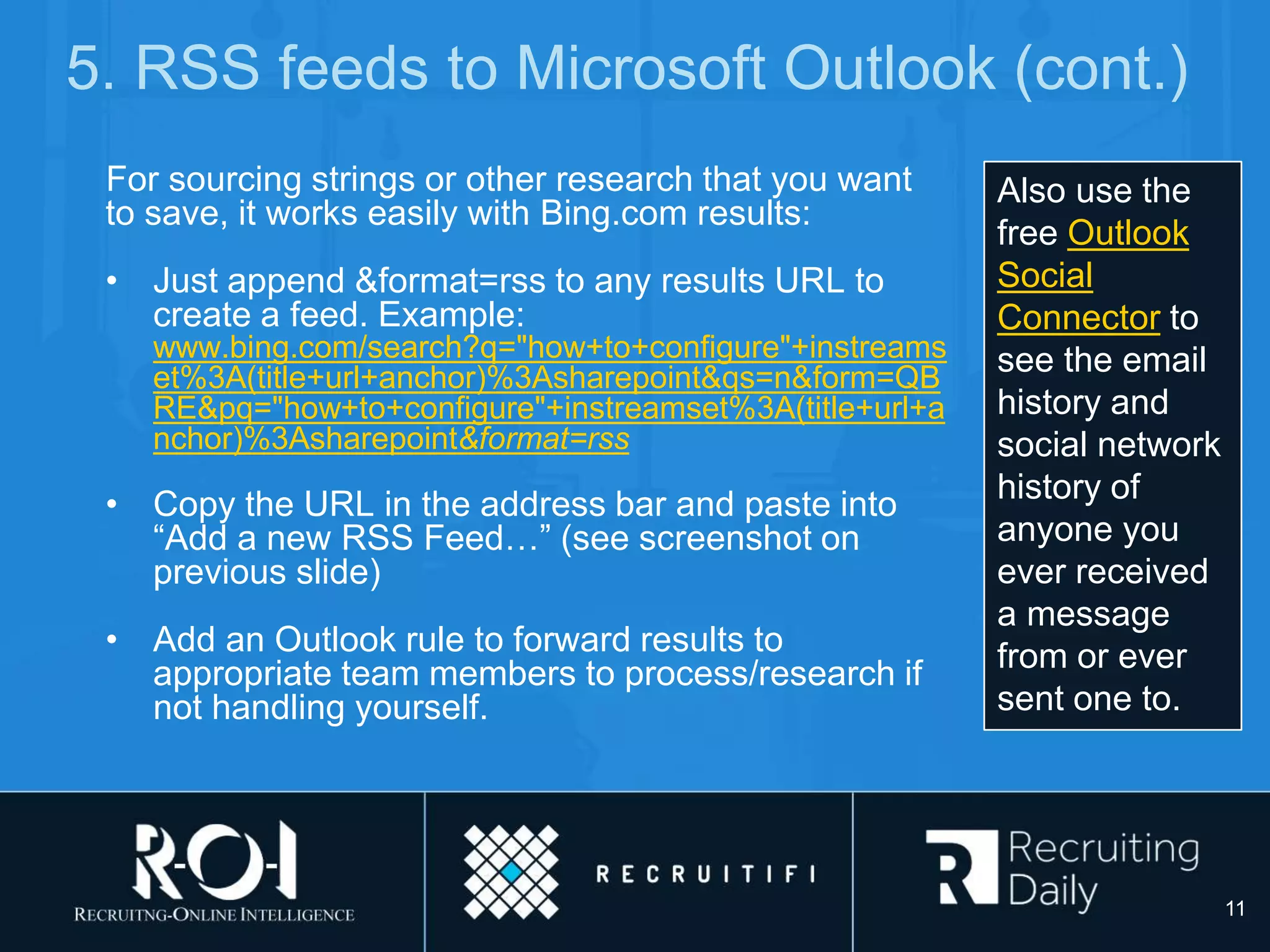 5. RSS feeds to Microsoft Outlook (cont.)
For sourcing strings or other research that you want
to save, it works easily with Bing.com results:
• Just append &format=rss to any results URL to
create a feed. Example:
www.bing.com/search?q="how+to+configure"+instreams
et%3A(title+url+anchor)%3Asharepoint&qs=n&form=QB
RE&pq="how+to+configure"+instreamset%3A(title+url+a
nchor)%3Asharepoint&format=rss
• Copy the URL in the address bar and paste into
“Add a new RSS Feed…” (see screenshot on
previous slide)
• Add an Outlook rule to forward results to
appropriate team members to process/research if
not handling yourself.
Also use the
free Outlook
Social
Connector to
see the email
history and
social network
history of
anyone you
ever received
a message
from or ever
sent one to.
11
 