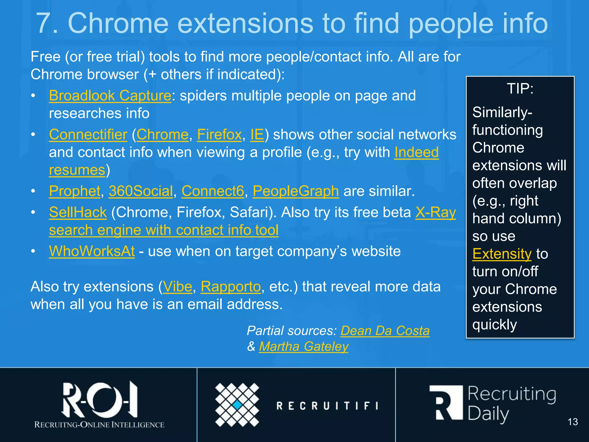 7. Chrome extensions to find people info
Free (or free trial) tools to find more people/contact info. All are for
Chrome browser (+ others if indicated):
• Broadlook Capture: spiders multiple people on page and
researches info
• Connectifier (Chrome, Firefox, IE) shows other social networks
and contact info when viewing a profile (e.g., try with Indeed
resumes)
• Prophet, 360Social, Connect6, PeopleGraph are similar.
• SellHack (Chrome, Firefox, Safari). Also try its free beta X-Ray
search engine with contact info tool
• WhoWorksAt - use when on target company’s website
Also try extensions (Vibe, Rapporto, etc.) that reveal more data
when all you have is an email address.
Partial sources: Dean Da Costa
& Martha Gateley
TIP:
Similarly-
functioning
Chrome
extensions will
often overlap
(e.g., right
hand column)
so use
Extensity to
turn on/off
your Chrome
extensions
quickly
13
 