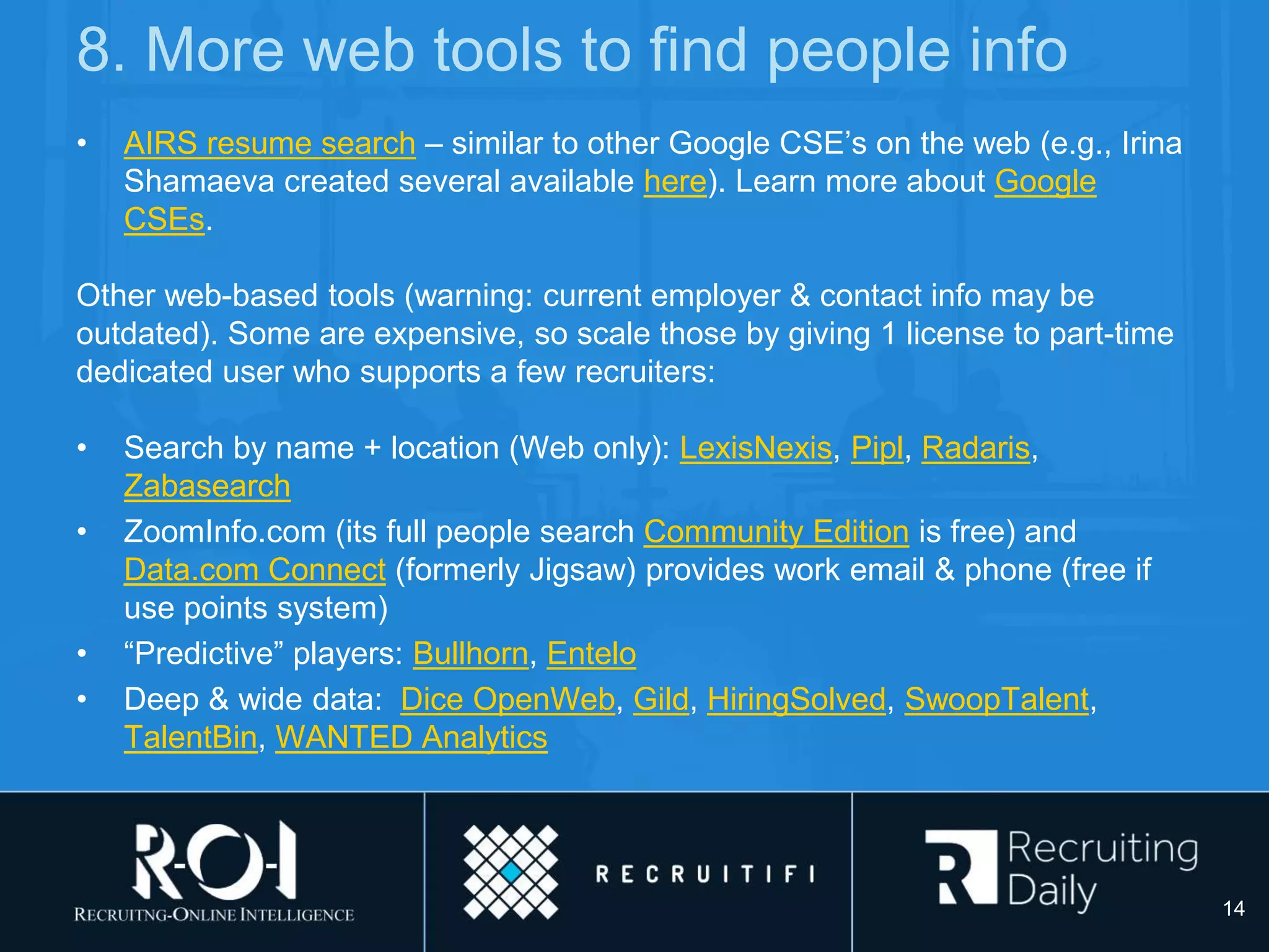 8. More web tools to find people info
• AIRS resume search – similar to other Google CSE’s on the web (e.g., Irina
Shamaeva created several available here). Learn more about Google
CSEs.
Other web-based tools (warning: current employer & contact info may be
outdated). Some are expensive, so scale those by giving 1 license to part-time
dedicated user who supports a few recruiters:
• Search by name + location (Web only): LexisNexis, Pipl, Radaris,
Zabasearch
• ZoomInfo.com (its full people search Community Edition is free) and
Data.com Connect (formerly Jigsaw) provides work email & phone (free if
use points system)
• “Predictive” players: Bullhorn, Entelo
• Deep & wide data: Dice OpenWeb, Gild, HiringSolved, SwoopTalent,
TalentBin, WANTED Analytics
14
 