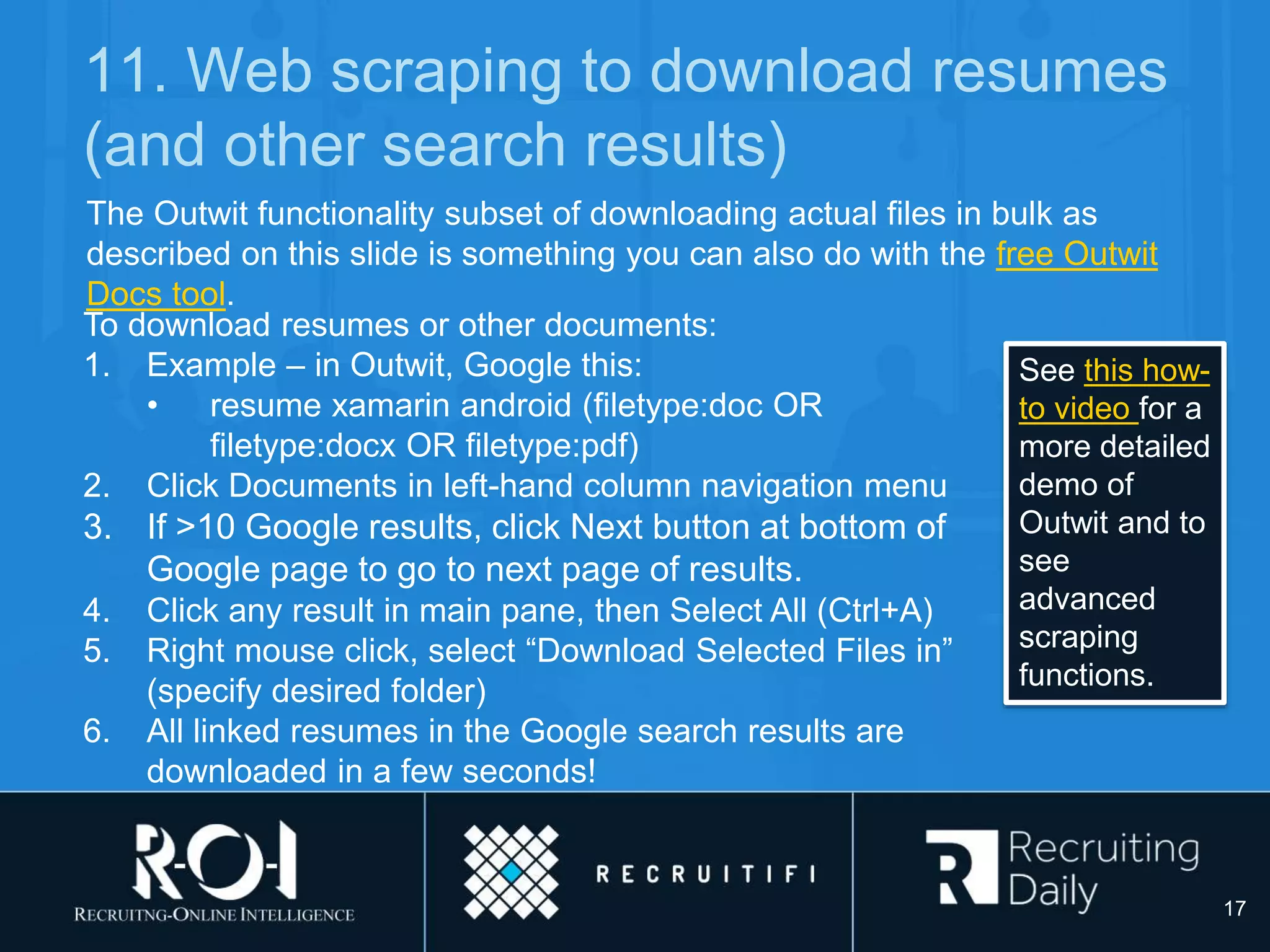 11. Web scraping to download resumes
(and other search results)
The Outwit functionality subset of downloading actual files in bulk as
described on this slide is something you can also do with the free Outwit
Docs tool.
To download resumes or other documents:
1. Example – in Outwit, Google this:
• resume xamarin android (filetype:doc OR
filetype:docx OR filetype:pdf)
2. Click Documents in left-hand column navigation menu
3. If >10 Google results, click Next button at bottom of
Google page to go to next page of results.
4. Click any result in main pane, then Select All (Ctrl+A)
5. Right mouse click, select “Download Selected Files in”
(specify desired folder)
6. All linked resumes in the Google search results are
downloaded in a few seconds!
17
See this how-
to video for a
more detailed
demo of
Outwit and to
see
advanced
scraping
functions.
 