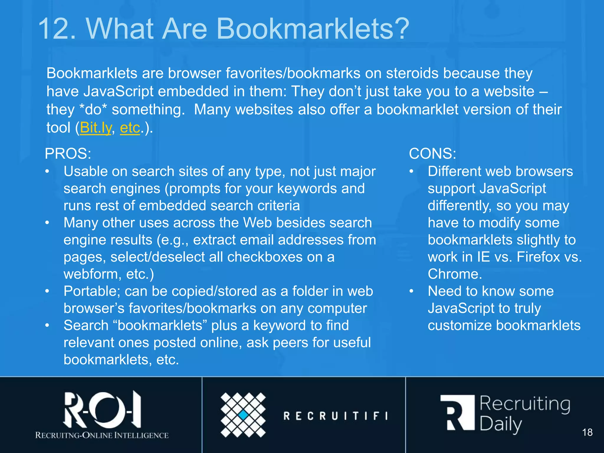 PROS:
• Usable on search sites of any type, not just major
search engines (prompts for your keywords and
runs rest of embedded search criteria
• Many other uses across the Web besides search
engine results (e.g., extract email addresses from
pages, select/deselect all checkboxes on a
webform, etc.)
• Portable; can be copied/stored as a folder in web
browser’s favorites/bookmarks on any computer
• Search “bookmarklets” plus a keyword to find
relevant ones posted online, ask peers for useful
bookmarklets, etc.
12. What Are Bookmarklets?
Bookmarklets are browser favorites/bookmarks on steroids because they
have JavaScript embedded in them: They don’t just take you to a website –
they *do* something. Many websites also offer a bookmarklet version of their
tool (Bit.ly, etc.).
CONS:
• Different web browsers
support JavaScript
differently, so you may
have to modify some
bookmarklets slightly to
work in IE vs. Firefox vs.
Chrome.
• Need to know some
JavaScript to truly
customize bookmarklets
18
 