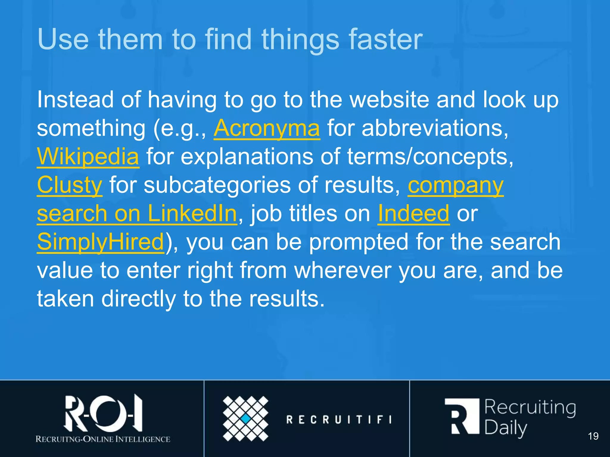 Use them to find things faster
Instead of having to go to the website and look up
something (e.g., Acronyma for abbreviations,
Wikipedia for explanations of terms/concepts,
Clusty for subcategories of results, company
search on LinkedIn, job titles on Indeed or
SimplyHired), you can be prompted for the search
value to enter right from wherever you are, and be
taken directly to the results.
19
 