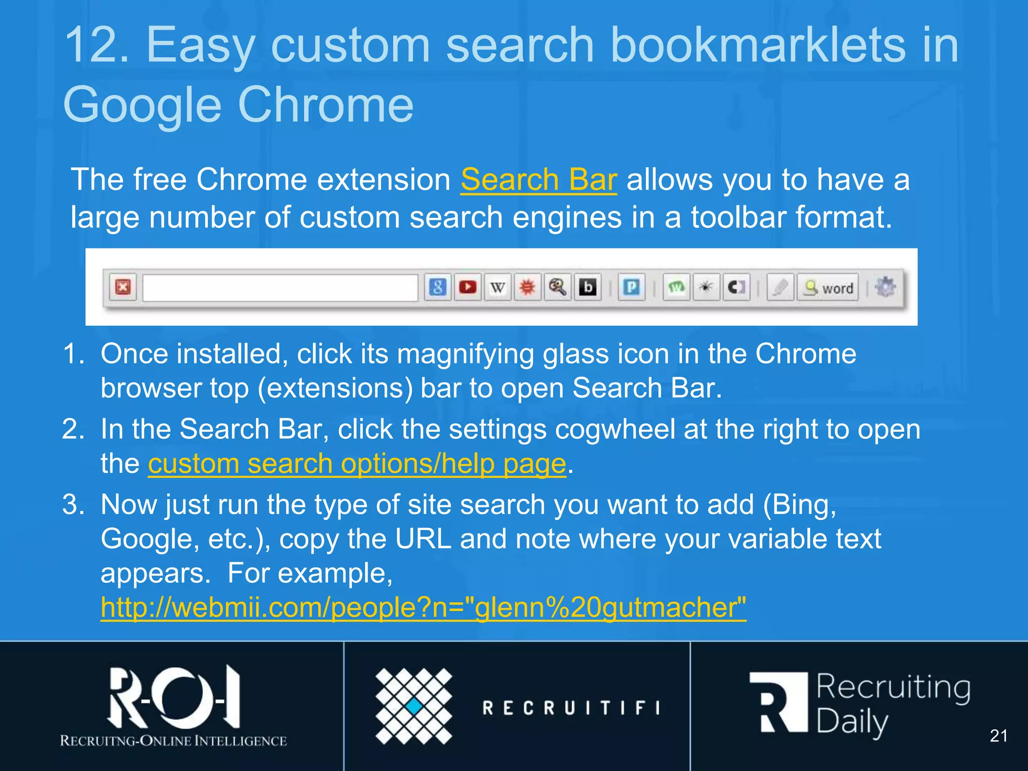 12. Easy custom search bookmarklets in
Google Chrome
1. Once installed, click its magnifying glass icon in the Chrome
browser top (extensions) bar to open Search Bar.
2. In the Search Bar, click the settings cogwheel at the right to open
the custom search options/help page.
3. Now just run the type of site search you want to add (Bing,
Google, etc.), copy the URL and note where your variable text
appears. For example,
http://webmii.com/people?n="glenn%20gutmacher"
The free Chrome extension Search Bar allows you to have a
large number of custom search engines in a toolbar format.
21
 
