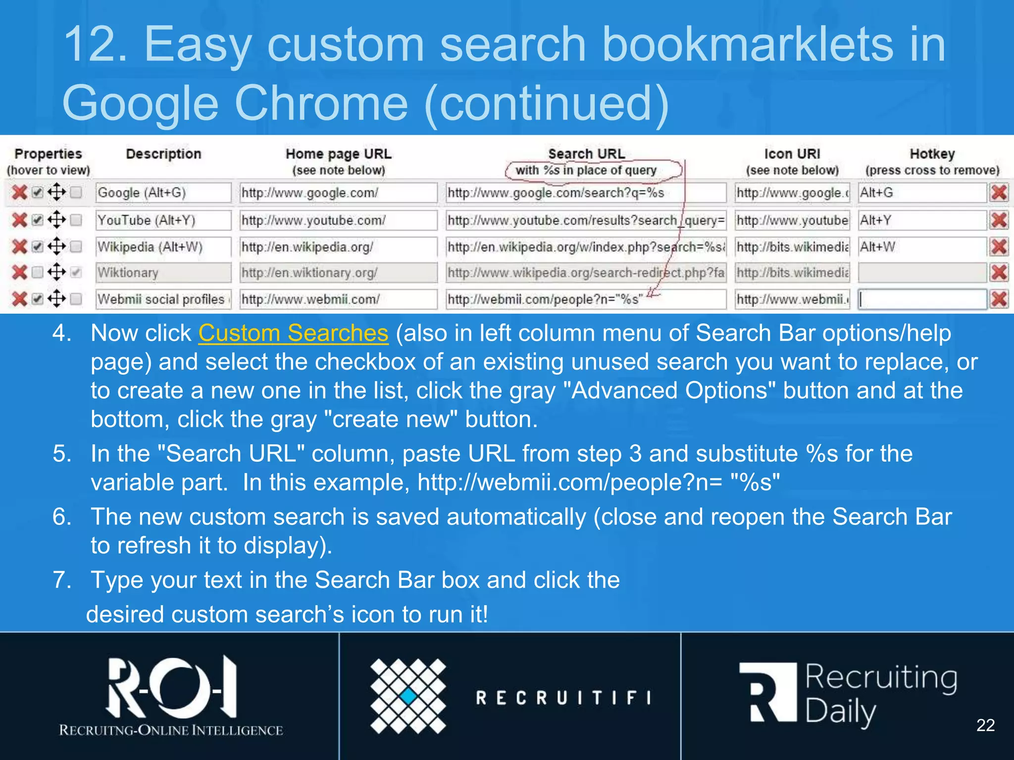 12. Easy custom search bookmarklets in
Google Chrome (continued)
4. Now click Custom Searches (also in left column menu of Search Bar options/help
page) and select the checkbox of an existing unused search you want to replace, or
to create a new one in the list, click the gray "Advanced Options" button and at the
bottom, click the gray "create new" button.
5. In the "Search URL" column, paste URL from step 3 and substitute %s for the
variable part. In this example, http://webmii.com/people?n= "%s"
6. The new custom search is saved automatically (close and reopen the Search Bar
to refresh it to display).
7. Type your text in the Search Bar box and click the
desired custom search’s icon to run it!
22
 
