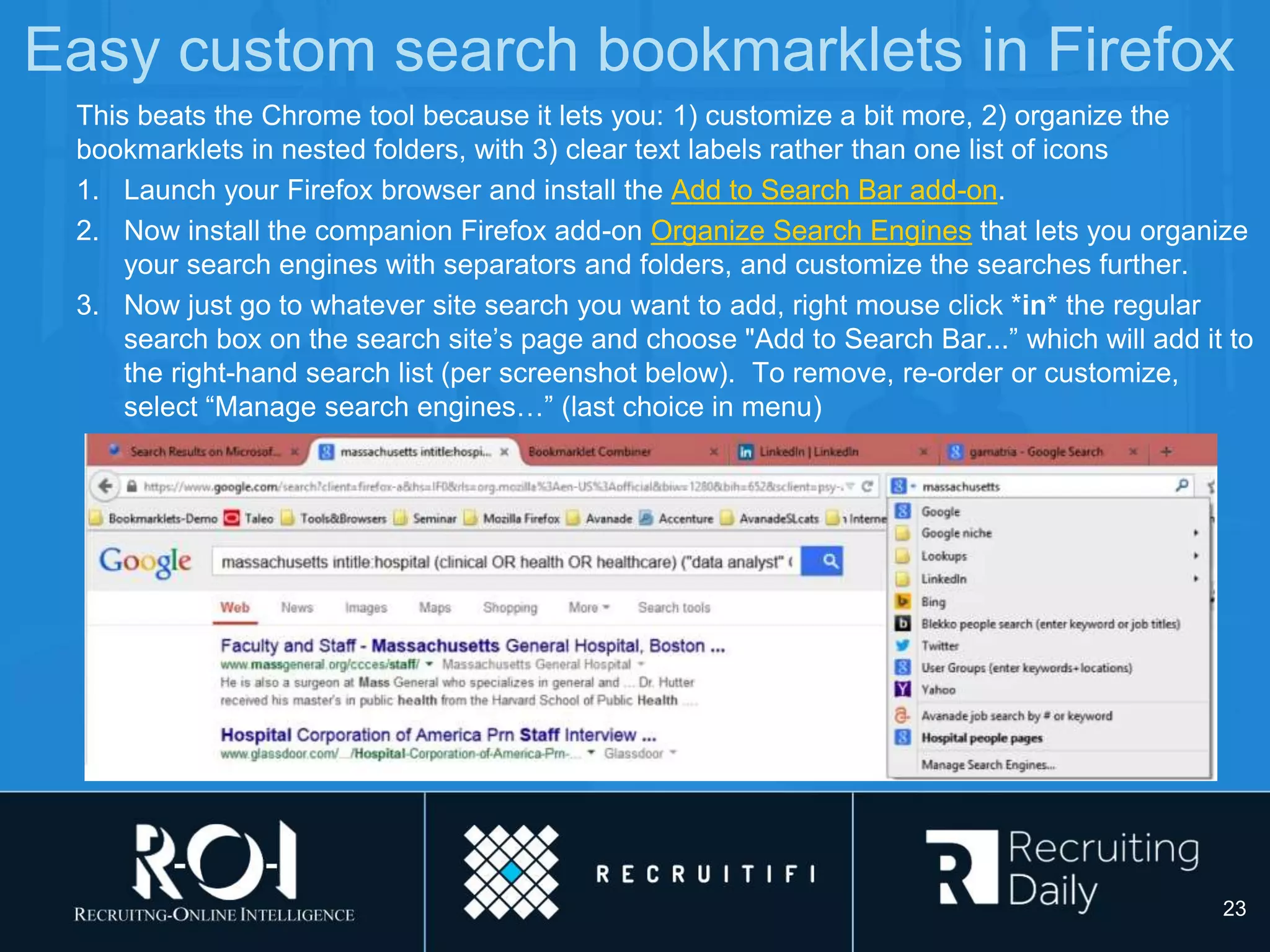 Easy custom search bookmarklets in Firefox
This beats the Chrome tool because it lets you: 1) customize a bit more, 2) organize the
bookmarklets in nested folders, with 3) clear text labels rather than one list of icons
1. Launch your Firefox browser and install the Add to Search Bar add-on.
2. Now install the companion Firefox add-on Organize Search Engines that lets you organize
your search engines with separators and folders, and customize the searches further.
3. Now just go to whatever site search you want to add, right mouse click *in* the regular
search box on the search site’s page and choose "Add to Search Bar...” which will add it to
the right-hand search list (per screenshot below). To remove, re-order or customize,
select “Manage search engines…” (last choice in menu)
23
 