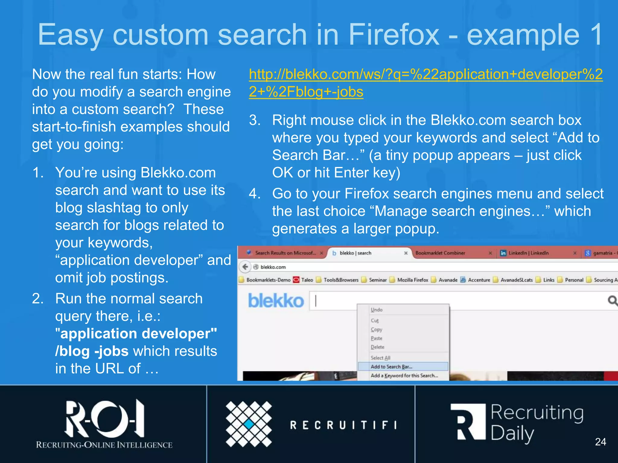 Easy custom search in Firefox - example 1
Now the real fun starts: How
do you modify a search engine
into a custom search? These
start-to-finish examples should
get you going:
1. You’re using Blekko.com
search and want to use its
blog slashtag to only
search for blogs related to
your keywords,
“application developer” and
omit job postings.
2. Run the normal search
query there, i.e.:
"application developer"
/blog -jobs which results
in the URL of …
http://blekko.com/ws/?q=%22application+developer%2
2+%2Fblog+-jobs
3. Right mouse click in the Blekko.com search box
where you typed your keywords and select “Add to
Search Bar…” (a tiny popup appears – just click
OK or hit Enter key)
4. Go to your Firefox search engines menu and select
the last choice “Manage search engines…” which
generates a larger popup.
24
 