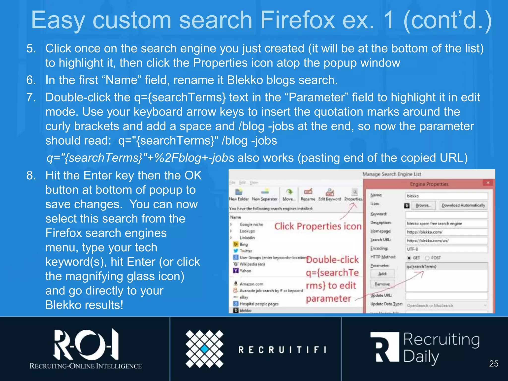 Easy custom search Firefox ex. 1 (cont’d.)
5. Click once on the search engine you just created (it will be at the bottom of the list)
to highlight it, then click the Properties icon atop the popup window
6. In the first “Name” field, rename it Blekko blogs search.
7. Double-click the q={searchTerms} text in the “Parameter” field to highlight it in edit
mode. Use your keyboard arrow keys to insert the quotation marks around the
curly brackets and add a space and /blog -jobs at the end, so now the parameter
should read: q="{searchTerms}" /blog -jobs
q="{searchTerms}"+%2Fblog+-jobs also works (pasting end of the copied URL)
8. Hit the Enter key then the OK
button at bottom of popup to
save changes. You can now
select this search from the
Firefox search engines
menu, type your tech
keyword(s), hit Enter (or click
the magnifying glass icon)
and go directly to your
Blekko results!
25
 