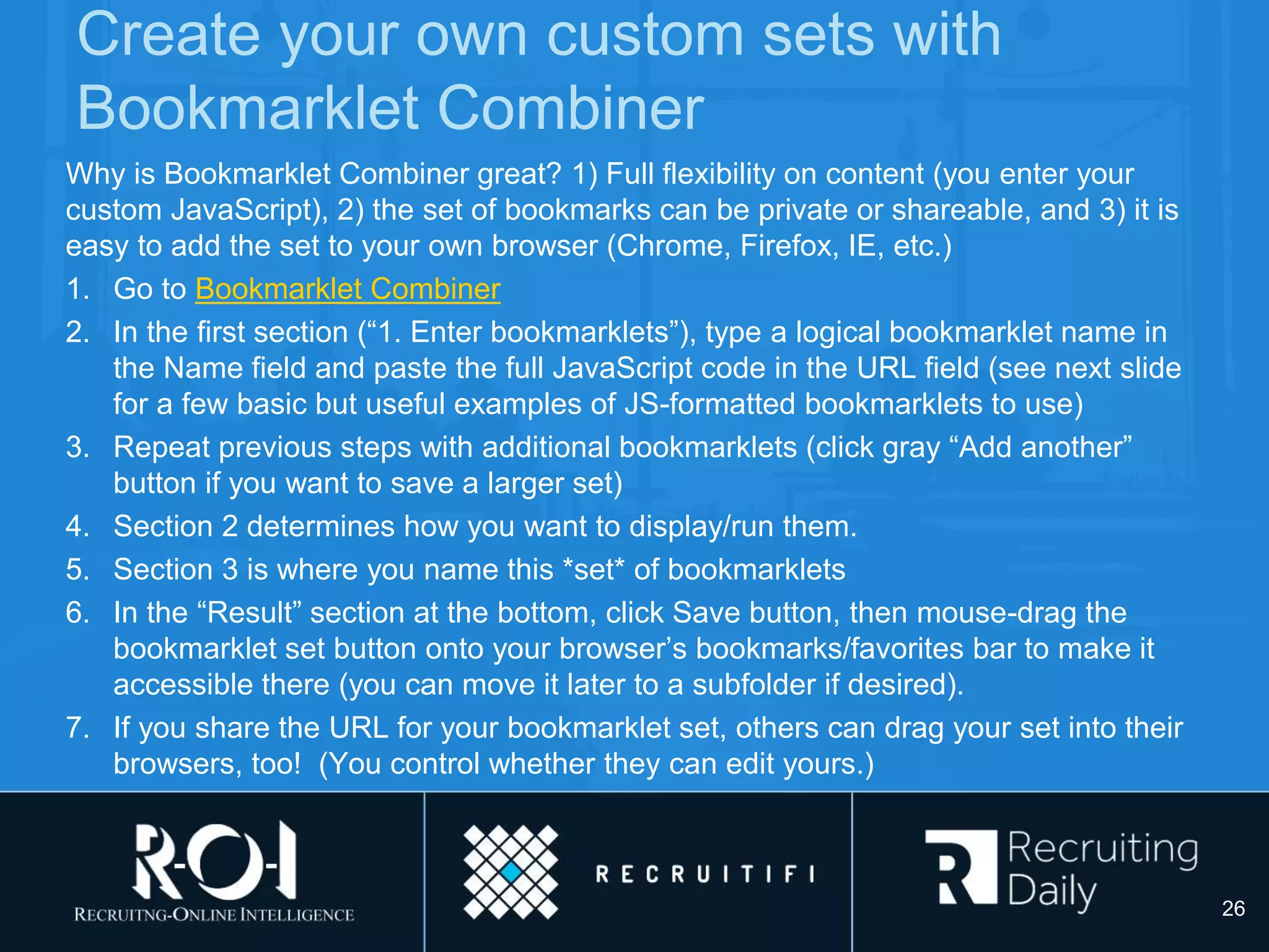 Create your own custom sets with
Bookmarklet Combiner
Why is Bookmarklet Combiner great? 1) Full flexibility on content (you enter your
custom JavaScript), 2) the set of bookmarks can be private or shareable, and 3) it is
easy to add the set to your own browser (Chrome, Firefox, IE, etc.)
1. Go to Bookmarklet Combiner
2. In the first section (“1. Enter bookmarklets”), type a logical bookmarklet name in
the Name field and paste the full JavaScript code in the URL field (see next slide
for a few basic but useful examples of JS-formatted bookmarklets to use)
3. Repeat previous steps with additional bookmarklets (click gray “Add another”
button if you want to save a larger set)
4. Section 2 determines how you want to display/run them.
5. Section 3 is where you name this *set* of bookmarklets
6. In the “Result” section at the bottom, click Save button, then mouse-drag the
bookmarklet set button onto your browser’s bookmarks/favorites bar to make it
accessible there (you can move it later to a subfolder if desired).
7. If you share the URL for your bookmarklet set, others can drag your set into their
browsers, too! (You control whether they can edit yours.)
26
 