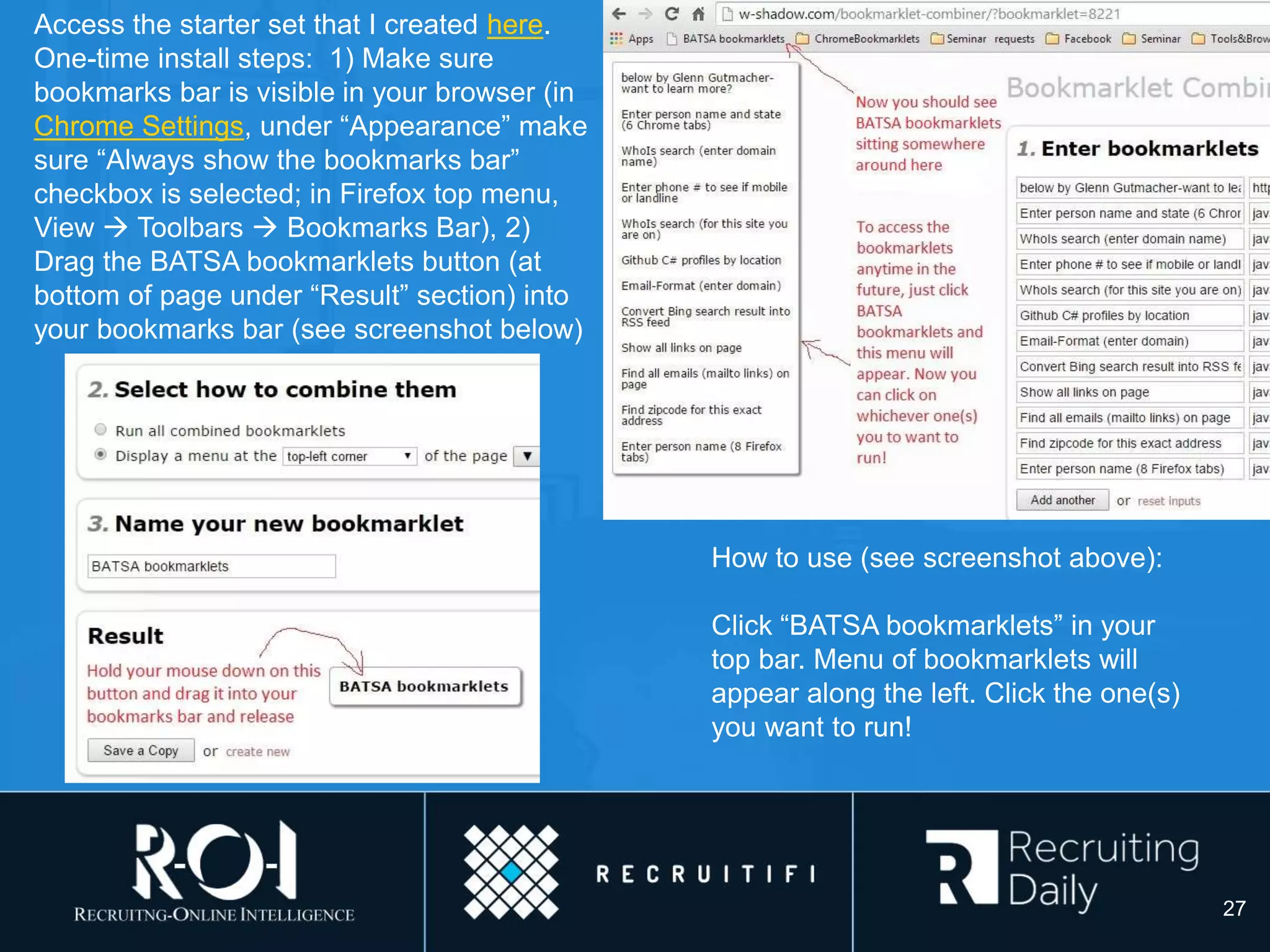 Access the starter set that I created here.
One-time install steps: 1) Make sure
bookmarks bar is visible in your browser (in
Chrome Settings, under “Appearance” make
sure “Always show the bookmarks bar”
checkbox is selected; in Firefox top menu,
View  Toolbars  Bookmarks Bar), 2)
Drag the BATSA bookmarklets button (at
bottom of page under “Result” section) into
your bookmarks bar (see screenshot below)
How to use (see screenshot above):
Click “BATSA bookmarklets” in your
top bar. Menu of bookmarklets will
appear along the left. Click the one(s)
you want to run!
27
 