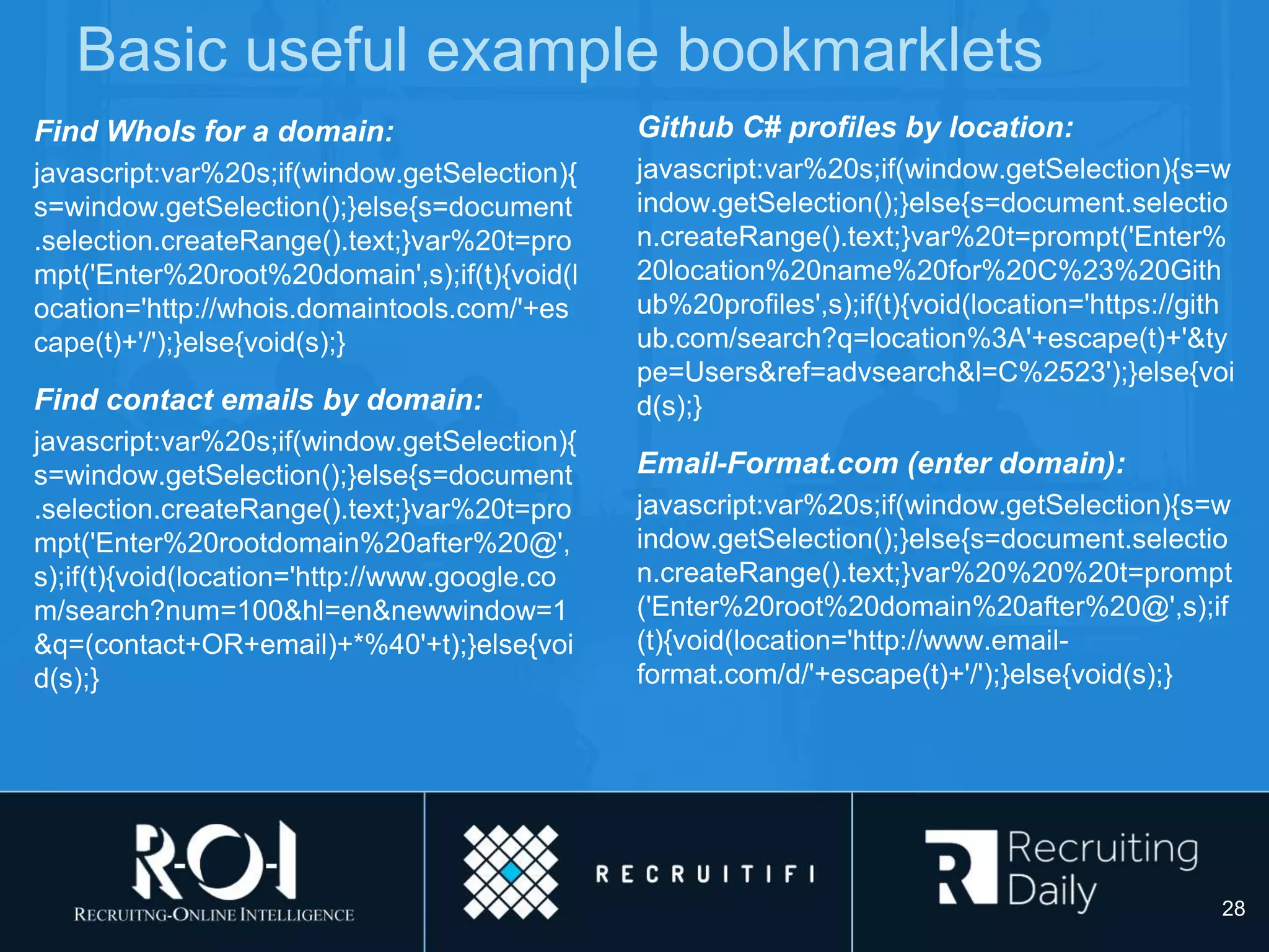 Basic useful example bookmarklets
Find WhoIs for a domain:
javascript:var%20s;if(window.getSelection){
s=window.getSelection();}else{s=document
.selection.createRange().text;}var%20t=pro
mpt('Enter%20root%20domain',s);if(t){void(l
ocation='http://whois.domaintools.com/'+es
cape(t)+'/');}else{void(s);}
Find contact emails by domain:
javascript:var%20s;if(window.getSelection){
s=window.getSelection();}else{s=document
.selection.createRange().text;}var%20t=pro
mpt('Enter%20rootdomain%20after%20@',
s);if(t){void(location='http://www.google.co
m/search?num=100&hl=en&newwindow=1
&q=(contact+OR+email)+*%40'+t);}else{voi
d(s);}
Github C# profiles by location:
javascript:var%20s;if(window.getSelection){s=w
indow.getSelection();}else{s=document.selectio
n.createRange().text;}var%20t=prompt('Enter%
20location%20name%20for%20C%23%20Gith
ub%20profiles',s);if(t){void(location='https://gith
ub.com/search?q=location%3A'+escape(t)+'&ty
pe=Users&ref=advsearch&l=C%2523');}else{voi
d(s);}
Email-Format.com (enter domain):
javascript:var%20s;if(window.getSelection){s=w
indow.getSelection();}else{s=document.selectio
n.createRange().text;}var%20%20%20t=prompt
('Enter%20root%20domain%20after%20@',s);if
(t){void(location='http://www.email-
format.com/d/'+escape(t)+'/');}else{void(s);}
28
 