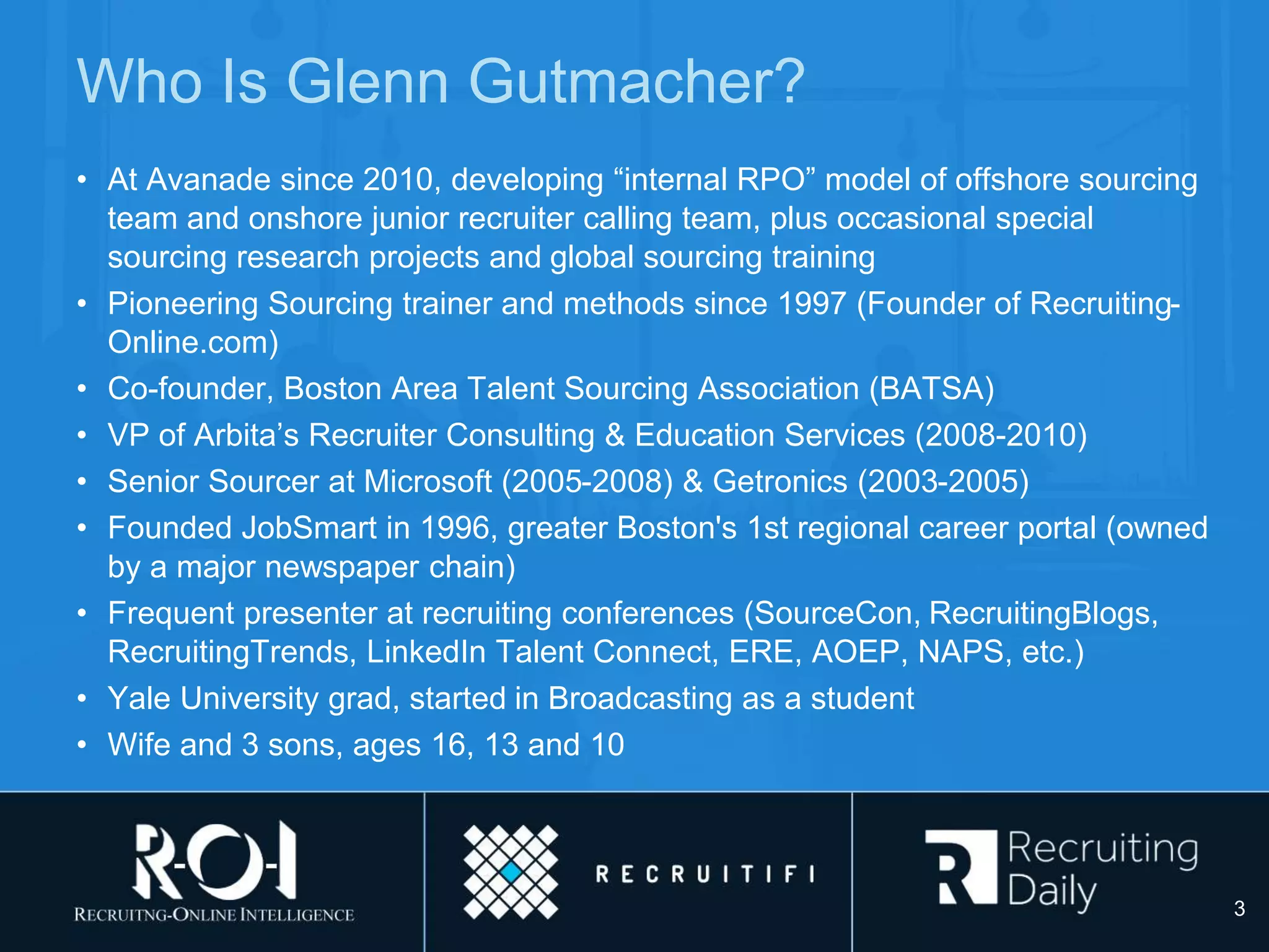 Who Is Glenn Gutmacher?
• At Avanade since 2010, developing “internal RPO” model of offshore sourcing
team and onshore junior recruiter calling team, plus occasional special
sourcing research projects and global sourcing training
• Pioneering Sourcing trainer and methods since 1997 (Founder of Recruiting-
Online.com)
• Co-founder, Boston Area Talent Sourcing Association (BATSA)
• VP of Arbita’s Recruiter Consulting & Education Services (2008-2010)
• Senior Sourcer at Microsoft (2005-2008) & Getronics (2003-2005)
• Founded JobSmart in 1996, greater Boston's 1st regional career portal (owned
by a major newspaper chain)
• Frequent presenter at recruiting conferences (SourceCon, RecruitingBlogs,
RecruitingTrends, LinkedIn Talent Connect, ERE, AOEP, NAPS, etc.)
• Yale University grad, started in Broadcasting as a student
• Wife and 3 sons, ages 16, 13 and 10
3
 