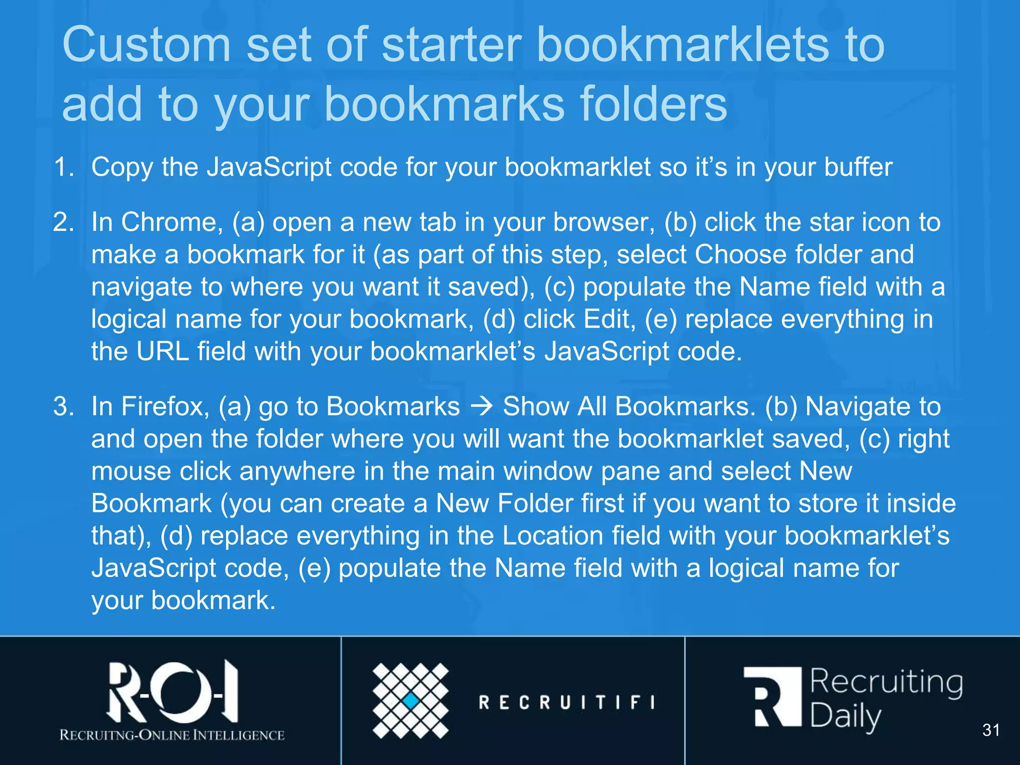 Custom set of starter bookmarklets to
add to your bookmarks folders
1. Copy the JavaScript code for your bookmarklet so it’s in your buffer
2. In Chrome, (a) open a new tab in your browser, (b) click the star icon to
make a bookmark for it (as part of this step, select Choose folder and
navigate to where you want it saved), (c) populate the Name field with a
logical name for your bookmark, (d) click Edit, (e) replace everything in
the URL field with your bookmarklet’s JavaScript code.
3. In Firefox, (a) go to Bookmarks  Show All Bookmarks. (b) Navigate to
and open the folder where you will want the bookmarklet saved, (c) right
mouse click anywhere in the main window pane and select New
Bookmark (you can create a New Folder first if you want to store it inside
that), (d) replace everything in the Location field with your bookmarklet’s
JavaScript code, (e) populate the Name field with a logical name for
your bookmark.
31
 