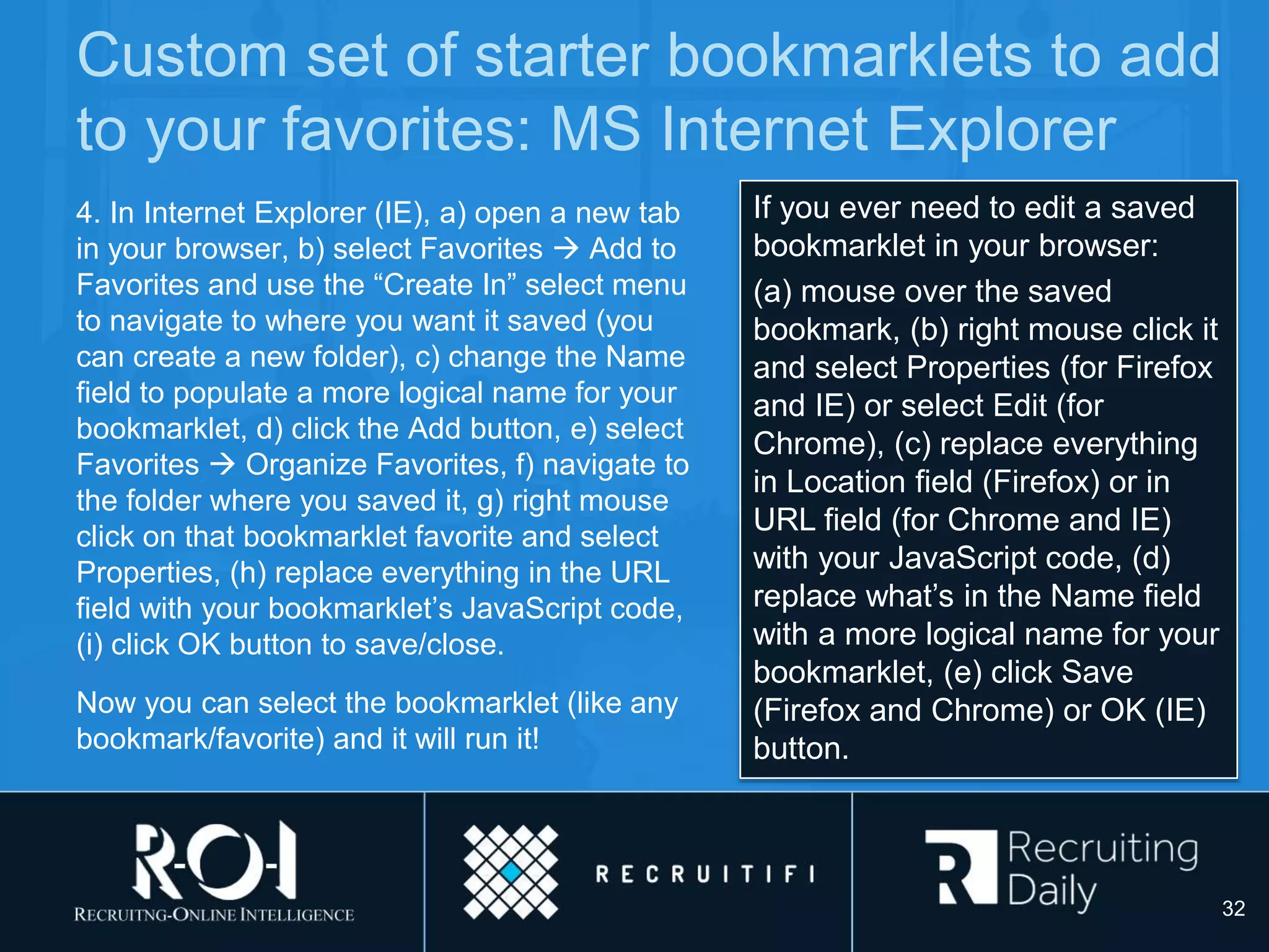 Custom set of starter bookmarklets to add
to your favorites: MS Internet Explorer
4. In Internet Explorer (IE), a) open a new tab
in your browser, b) select Favorites  Add to
Favorites and use the “Create In” select menu
to navigate to where you want it saved (you
can create a new folder), c) change the Name
field to populate a more logical name for your
bookmarklet, d) click the Add button, e) select
Favorites  Organize Favorites, f) navigate to
the folder where you saved it, g) right mouse
click on that bookmarklet favorite and select
Properties, (h) replace everything in the URL
field with your bookmarklet’s JavaScript code,
(i) click OK button to save/close.
Now you can select the bookmarklet (like any
bookmark/favorite) and it will run it!
If you ever need to edit a saved
bookmarklet in your browser:
(a) mouse over the saved
bookmark, (b) right mouse click it
and select Properties (for Firefox
and IE) or select Edit (for
Chrome), (c) replace everything
in Location field (Firefox) or in
URL field (for Chrome and IE)
with your JavaScript code, (d)
replace what’s in the Name field
with a more logical name for your
bookmarklet, (e) click Save
(Firefox and Chrome) or OK (IE)
button.
32
 