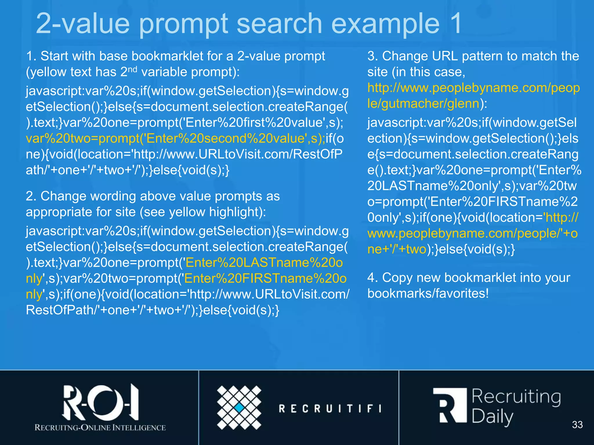 2-value prompt search example 1
1. Start with base bookmarklet for a 2-value prompt
(yellow text has 2nd variable prompt):
javascript:var%20s;if(window.getSelection){s=window.g
etSelection();}else{s=document.selection.createRange(
).text;}var%20one=prompt('Enter%20first%20value',s);
var%20two=prompt('Enter%20second%20value',s);if(o
ne){void(location='http://www.URLtoVisit.com/RestOfP
ath/'+one+'/'+two+'/');}else{void(s);}
2. Change wording above value prompts as
appropriate for site (see yellow highlight):
javascript:var%20s;if(window.getSelection){s=window.g
etSelection();}else{s=document.selection.createRange(
).text;}var%20one=prompt('Enter%20LASTname%20o
nly',s);var%20two=prompt('Enter%20FIRSTname%20o
nly',s);if(one){void(location='http://www.URLtoVisit.com/
RestOfPath/'+one+'/'+two+'/');}else{void(s);}
3. Change URL pattern to match the
site (in this case,
http://www.peoplebyname.com/peop
le/gutmacher/glenn):
javascript:var%20s;if(window.getSel
ection){s=window.getSelection();}els
e{s=document.selection.createRang
e().text;}var%20one=prompt('Enter%
20LASTname%20only',s);var%20tw
o=prompt('Enter%20FIRSTname%2
0only',s);if(one){void(location='http://
www.peoplebyname.com/people/'+o
ne+'/'+two);}else{void(s);}
4. Copy new bookmarklet into your
bookmarks/favorites!
33
 