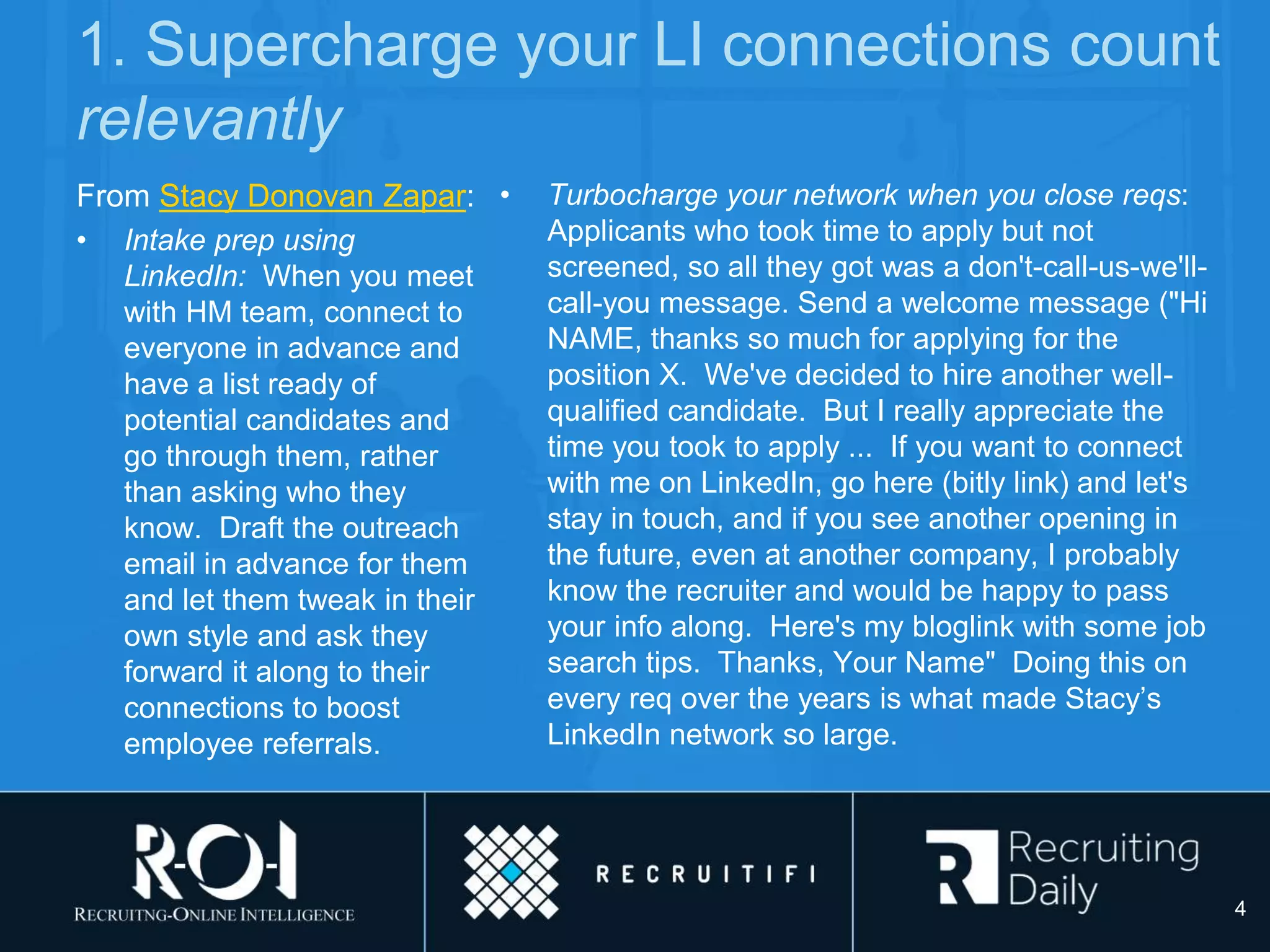 1. Supercharge your LI connections count
relevantly
From Stacy Donovan Zapar:
• Intake prep using
LinkedIn: When you meet
with HM team, connect to
everyone in advance and
have a list ready of
potential candidates and
go through them, rather
than asking who they
know. Draft the outreach
email in advance for them
and let them tweak in their
own style and ask they
forward it along to their
connections to boost
employee referrals.
• Turbocharge your network when you close reqs:
Applicants who took time to apply but not
screened, so all they got was a don't-call-us-we'll-
call-you message. Send a welcome message ("Hi
NAME, thanks so much for applying for the
position X. We've decided to hire another well-
qualified candidate. But I really appreciate the
time you took to apply ... If you want to connect
with me on LinkedIn, go here (bitly link) and let's
stay in touch, and if you see another opening in
the future, even at another company, I probably
know the recruiter and would be happy to pass
your info along. Here's my bloglink with some job
search tips. Thanks, Your Name" Doing this on
every req over the years is what made Stacy’s
LinkedIn network so large.
4
 