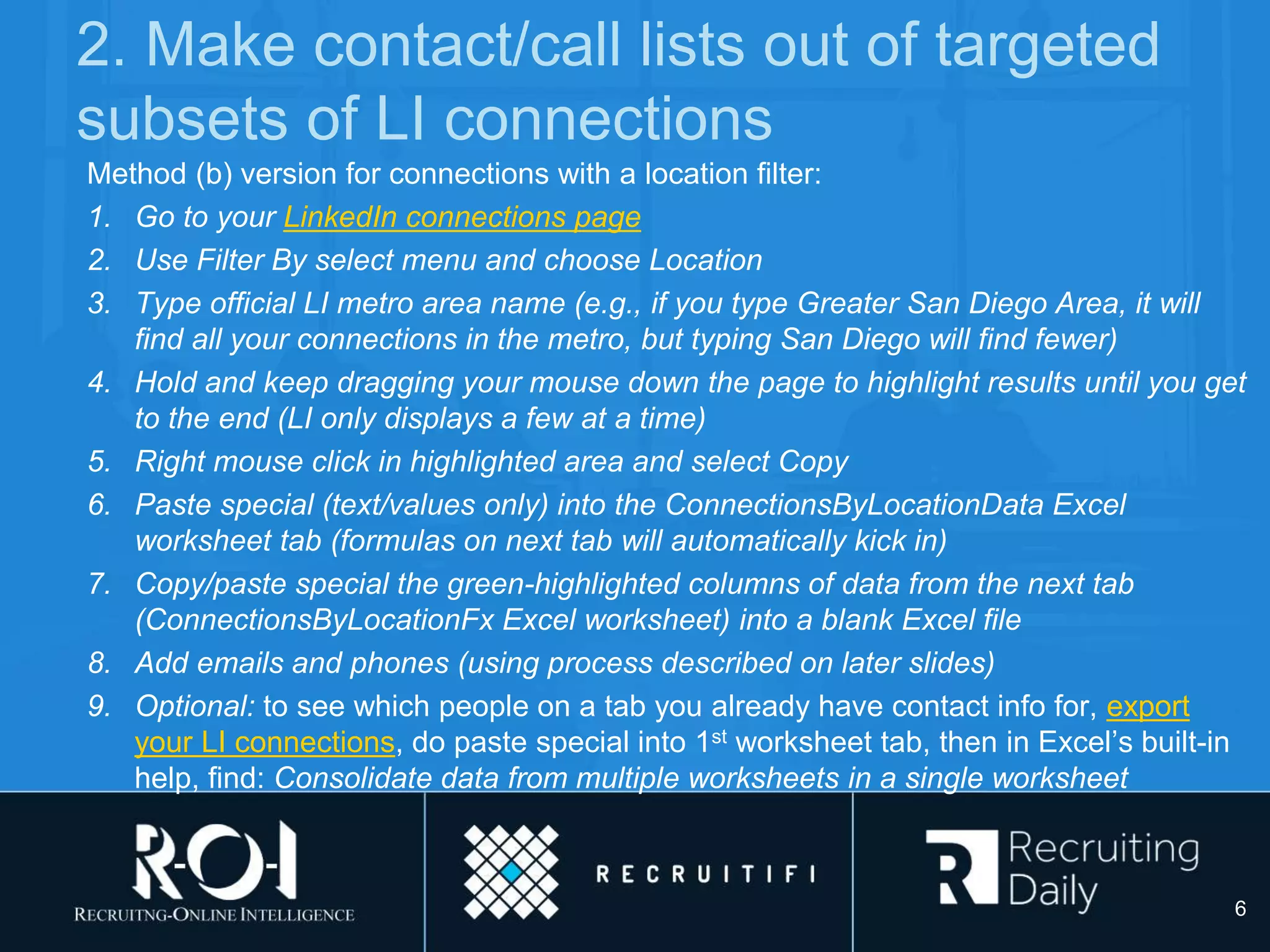 2. Make contact/call lists out of targeted
subsets of LI connections
Method (b) version for connections with a location filter:
1. Go to your LinkedIn connections page
2. Use Filter By select menu and choose Location
3. Type official LI metro area name (e.g., if you type Greater San Diego Area, it will
find all your connections in the metro, but typing San Diego will find fewer)
4. Hold and keep dragging your mouse down the page to highlight results until you get
to the end (LI only displays a few at a time)
5. Right mouse click in highlighted area and select Copy
6. Paste special (text/values only) into the ConnectionsByLocationData Excel
worksheet tab (formulas on next tab will automatically kick in)
7. Copy/paste special the green-highlighted columns of data from the next tab
(ConnectionsByLocationFx Excel worksheet) into a blank Excel file
8. Add emails and phones (using process described on later slides)
9. Optional: to see which people on a tab you already have contact info for, export
your LI connections, do paste special into 1st worksheet tab, then in Excel’s built-in
help, find: Consolidate data from multiple worksheets in a single worksheet
6
 