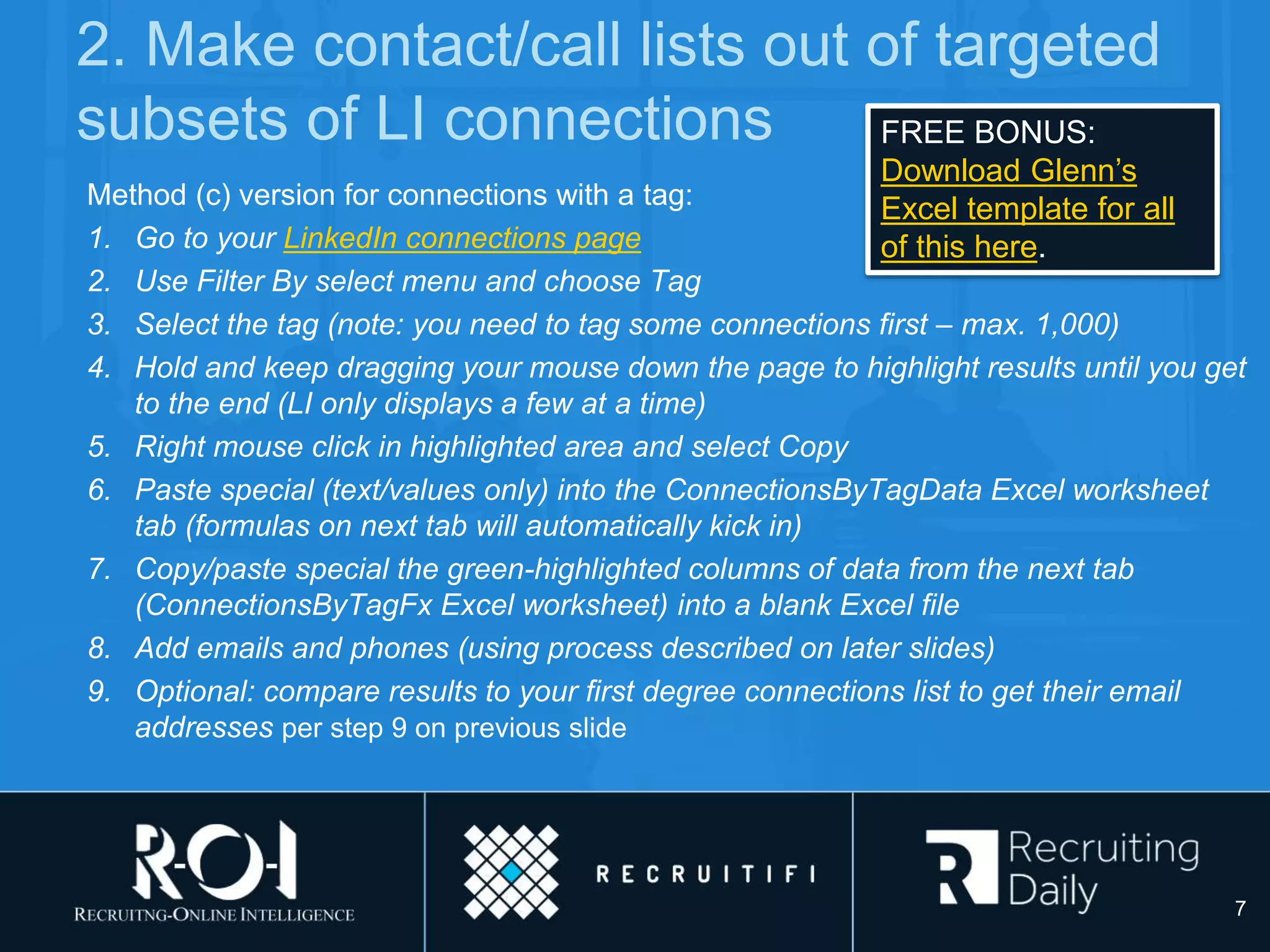 2. Make contact/call lists out of targeted
subsets of LI connections
Method (c) version for connections with a tag:
1. Go to your LinkedIn connections page
2. Use Filter By select menu and choose Tag
3. Select the tag (note: you need to tag some connections first – max. 1,000)
4. Hold and keep dragging your mouse down the page to highlight results until you get
to the end (LI only displays a few at a time)
5. Right mouse click in highlighted area and select Copy
6. Paste special (text/values only) into the ConnectionsByTagData Excel worksheet
tab (formulas on next tab will automatically kick in)
7. Copy/paste special the green-highlighted columns of data from the next tab
(ConnectionsByTagFx Excel worksheet) into a blank Excel file
8. Add emails and phones (using process described on later slides)
9. Optional: compare results to your first degree connections list to get their email
addresses per step 9 on previous slide
7
FREE BONUS:
Download Glenn’s
Excel template for all
of this here.
 