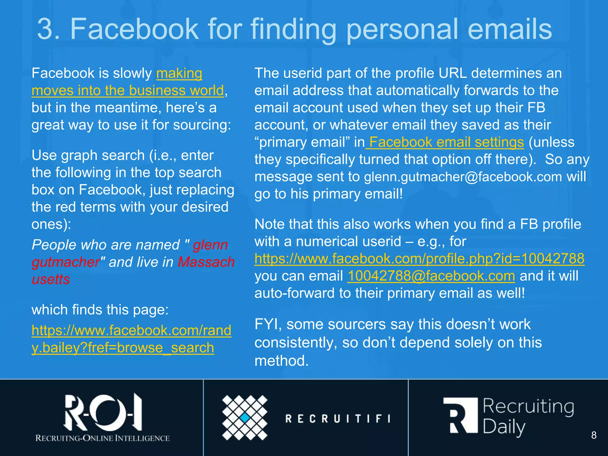 3. Facebook for finding personal emails
Facebook is slowly making
moves into the business world,
but in the meantime, here’s a
great way to use it for sourcing:
Use graph search (i.e., enter
the following in the top search
box on Facebook, just replacing
the red terms with your desired
ones):
People who are named " glenn
gutmacher" and live in Massach
usetts
which finds this page:
https://www.facebook.com/rand
y.bailey?fref=browse_search
The userid part of the profile URL determines an
email address that automatically forwards to the
email account used when they set up their FB
account, or whatever email they saved as their
“primary email” in Facebook email settings (unless
they specifically turned that option off there). So any
message sent to glenn.gutmacher@facebook.com will
go to his primary email!
Note that this also works when you find a FB profile
with a numerical userid – e.g., for
https://www.facebook.com/profile.php?id=10042788
you can email 10042788@facebook.com and it will
auto-forward to their primary email as well!
FYI, some sourcers say this doesn’t work
consistently, so don’t depend solely on this
method.
8
 