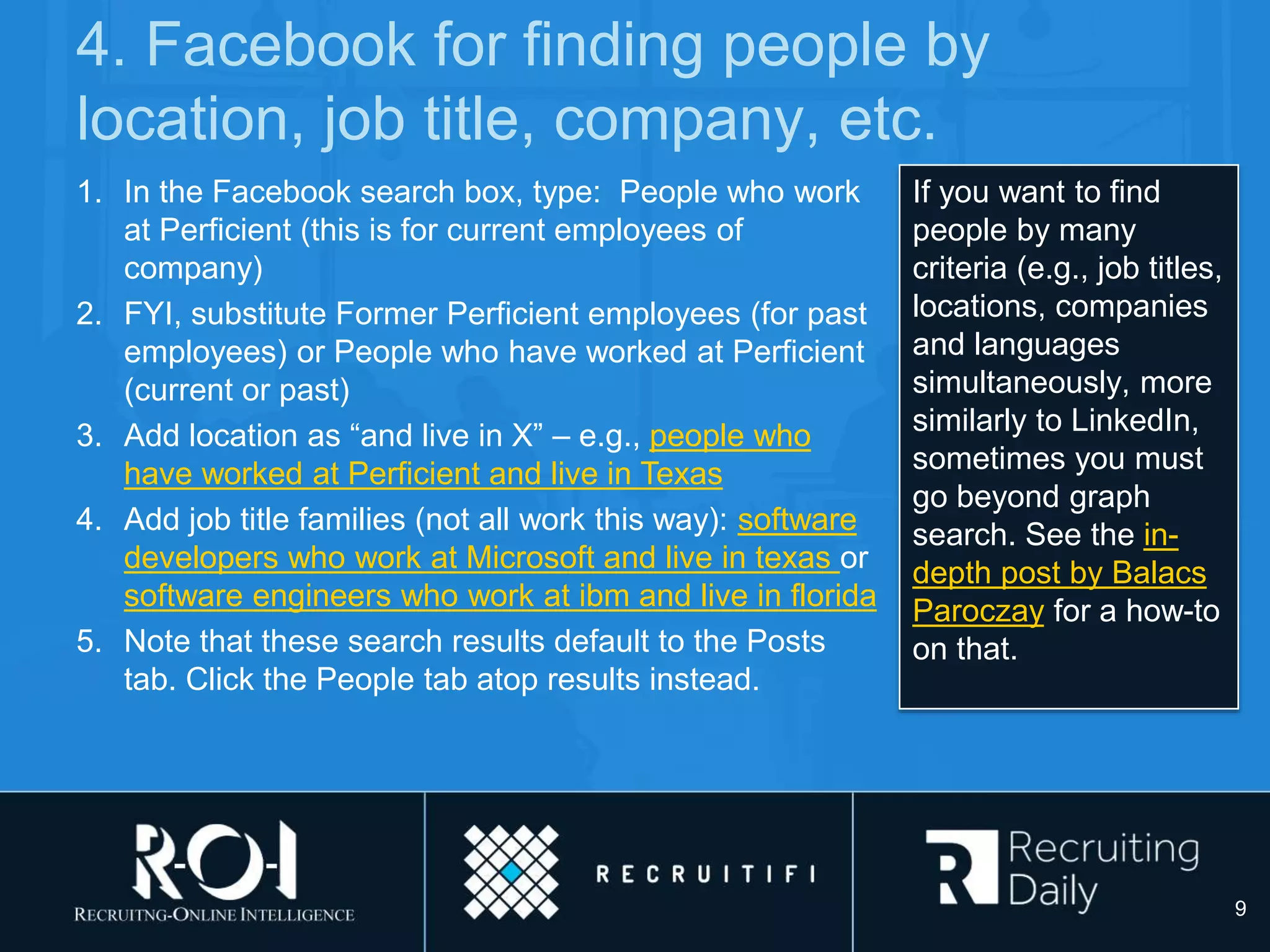 4. Facebook for finding people by
location, job title, company, etc.
If you want to find
people by many
criteria (e.g., job titles,
locations, companies
and languages
simultaneously, more
similarly to LinkedIn,
sometimes you must
go beyond graph
search. See the in-
depth post by Balacs
Paroczay for a how-to
on that.
1. In the Facebook search box, type: People who work
at Perficient (this is for current employees of
company)
2. FYI, substitute Former Perficient employees (for past
employees) or People who have worked at Perficient
(current or past)
3. Add location as “and live in X” – e.g., people who
have worked at Perficient and live in Texas
4. Add job title families (not all work this way): software
developers who work at Microsoft and live in texas or
software engineers who work at ibm and live in florida
5. Note that these search results default to the Posts
tab. Click the People tab atop results instead.
9
 