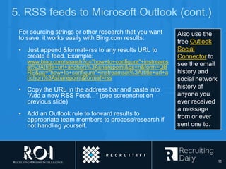 5. RSS feeds to Microsoft Outlook (cont.)
For sourcing strings or other research that you want
to save, it works easily with Bing.com results:
• Just append &format=rss to any results URL to
create a feed. Example:
www.bing.com/search?q="how+to+configure"+instreams
et%3A(title+url+anchor)%3Asharepoint&qs=n&form=QB
RE&pq="how+to+configure"+instreamset%3A(title+url+a
nchor)%3Asharepoint&format=rss
• Copy the URL in the address bar and paste into
“Add a new RSS Feed…” (see screenshot on
previous slide)
• Add an Outlook rule to forward results to
appropriate team members to process/research if
not handling yourself.
Also use the
free Outlook
Social
Connector to
see the email
history and
social network
history of
anyone you
ever received
a message
from or ever
sent one to.
11
 