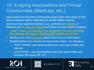 10. X-raying Associations and Virtual
Communities (MeetUps, etc.)
Many technical and other communities exist online with plenty of info
about individual talent, collected into similar-skilled buckets.
Some are best searched directly (e.g., portfolios on Coroflot or
Behance.net or users on Github) and some via major search engines:
• ("aiga" | "igda") ("ui designer | "ux designer") (member OR roster
OR attendee OR chapter OR board OR conference OR list)
• MeetUp.com (and this article about how to source from them)
• StackOverflow.com (and its technical sister sites) – try Googling:
– TECH TERMS: site:stackoverflow.com inurl:users intitle:user
sitecore
– LOCATIONS: site:stackoverflow.com inurl:users intitle:user
(houston OR texas OR "tx")
16
 