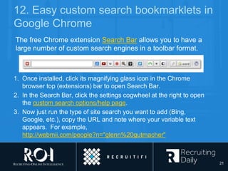 12. Easy custom search bookmarklets in
Google Chrome
1. Once installed, click its magnifying glass icon in the Chrome
browser top (extensions) bar to open Search Bar.
2. In the Search Bar, click the settings cogwheel at the right to open
the custom search options/help page.
3. Now just run the type of site search you want to add (Bing,
Google, etc.), copy the URL and note where your variable text
appears. For example,
http://webmii.com/people?n="glenn%20gutmacher"
The free Chrome extension Search Bar allows you to have a
large number of custom search engines in a toolbar format.
21
 