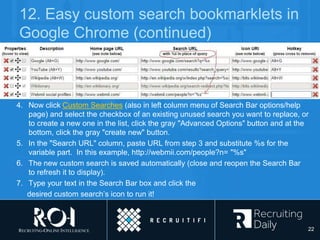 12. Easy custom search bookmarklets in
Google Chrome (continued)
4. Now click Custom Searches (also in left column menu of Search Bar options/help
page) and select the checkbox of an existing unused search you want to replace, or
to create a new one in the list, click the gray "Advanced Options" button and at the
bottom, click the gray "create new" button.
5. In the "Search URL" column, paste URL from step 3 and substitute %s for the
variable part. In this example, http://webmii.com/people?n= "%s"
6. The new custom search is saved automatically (close and reopen the Search Bar
to refresh it to display).
7. Type your text in the Search Bar box and click the
desired custom search’s icon to run it!
22
 