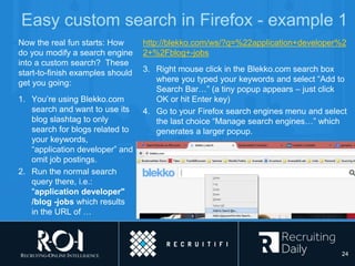 Easy custom search in Firefox - example 1
Now the real fun starts: How
do you modify a search engine
into a custom search? These
start-to-finish examples should
get you going:
1. You’re using Blekko.com
search and want to use its
blog slashtag to only
search for blogs related to
your keywords,
“application developer” and
omit job postings.
2. Run the normal search
query there, i.e.:
"application developer"
/blog -jobs which results
in the URL of …
http://blekko.com/ws/?q=%22application+developer%2
2+%2Fblog+-jobs
3. Right mouse click in the Blekko.com search box
where you typed your keywords and select “Add to
Search Bar…” (a tiny popup appears – just click
OK or hit Enter key)
4. Go to your Firefox search engines menu and select
the last choice “Manage search engines…” which
generates a larger popup.
24
 