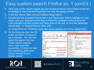 Easy custom search Firefox ex. 1 (cont’d.)
5. Click once on the search engine you just created (it will be at the bottom of the list)
to highlight it, then click the Properties icon atop the popup window
6. In the first “Name” field, rename it Blekko blogs search.
7. Double-click the q={searchTerms} text in the “Parameter” field to highlight it in edit
mode. Use your keyboard arrow keys to insert the quotation marks around the
curly brackets and add a space and /blog -jobs at the end, so now the parameter
should read: q="{searchTerms}" /blog -jobs
q="{searchTerms}"+%2Fblog+-jobs also works (pasting end of the copied URL)
8. Hit the Enter key then the OK
button at bottom of popup to
save changes. You can now
select this search from the
Firefox search engines
menu, type your tech
keyword(s), hit Enter (or click
the magnifying glass icon)
and go directly to your
Blekko results!
25
 
