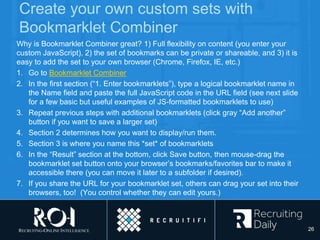 Create your own custom sets with
Bookmarklet Combiner
Why is Bookmarklet Combiner great? 1) Full flexibility on content (you enter your
custom JavaScript), 2) the set of bookmarks can be private or shareable, and 3) it is
easy to add the set to your own browser (Chrome, Firefox, IE, etc.)
1. Go to Bookmarklet Combiner
2. In the first section (“1. Enter bookmarklets”), type a logical bookmarklet name in
the Name field and paste the full JavaScript code in the URL field (see next slide
for a few basic but useful examples of JS-formatted bookmarklets to use)
3. Repeat previous steps with additional bookmarklets (click gray “Add another”
button if you want to save a larger set)
4. Section 2 determines how you want to display/run them.
5. Section 3 is where you name this *set* of bookmarklets
6. In the “Result” section at the bottom, click Save button, then mouse-drag the
bookmarklet set button onto your browser’s bookmarks/favorites bar to make it
accessible there (you can move it later to a subfolder if desired).
7. If you share the URL for your bookmarklet set, others can drag your set into their
browsers, too! (You control whether they can edit yours.)
26
 
