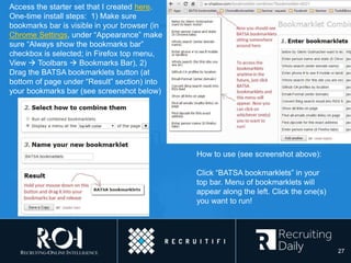 Access the starter set that I created here.
One-time install steps: 1) Make sure
bookmarks bar is visible in your browser (in
Chrome Settings, under “Appearance” make
sure “Always show the bookmarks bar”
checkbox is selected; in Firefox top menu,
View  Toolbars  Bookmarks Bar), 2)
Drag the BATSA bookmarklets button (at
bottom of page under “Result” section) into
your bookmarks bar (see screenshot below)
How to use (see screenshot above):
Click “BATSA bookmarklets” in your
top bar. Menu of bookmarklets will
appear along the left. Click the one(s)
you want to run!
27
 