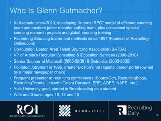 Who Is Glenn Gutmacher?
• At Avanade since 2010, developing “internal RPO” model of offshore sourcing
team and onshore junior recruiter calling team, plus occasional special
sourcing research projects and global sourcing training
• Pioneering Sourcing trainer and methods since 1997 (Founder of Recruiting-
Online.com)
• Co-founder, Boston Area Talent Sourcing Association (BATSA)
• VP of Arbita’s Recruiter Consulting & Education Services (2008-2010)
• Senior Sourcer at Microsoft (2005-2008) & Getronics (2003-2005)
• Founded JobSmart in 1996, greater Boston's 1st regional career portal (owned
by a major newspaper chain)
• Frequent presenter at recruiting conferences (SourceCon, RecruitingBlogs,
RecruitingTrends, LinkedIn Talent Connect, ERE, AOEP, NAPS, etc.)
• Yale University grad, started in Broadcasting as a student
• Wife and 3 sons, ages 16, 13 and 10
3
 