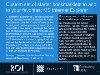Custom set of starter bookmarklets to add
to your favorites: MS Internet Explorer
4. In Internet Explorer (IE), a) open a new tab
in your browser, b) select Favorites  Add to
Favorites and use the “Create In” select menu
to navigate to where you want it saved (you
can create a new folder), c) change the Name
field to populate a more logical name for your
bookmarklet, d) click the Add button, e) select
Favorites  Organize Favorites, f) navigate to
the folder where you saved it, g) right mouse
click on that bookmarklet favorite and select
Properties, (h) replace everything in the URL
field with your bookmarklet’s JavaScript code,
(i) click OK button to save/close.
Now you can select the bookmarklet (like any
bookmark/favorite) and it will run it!
If you ever need to edit a saved
bookmarklet in your browser:
(a) mouse over the saved
bookmark, (b) right mouse click it
and select Properties (for Firefox
and IE) or select Edit (for
Chrome), (c) replace everything
in Location field (Firefox) or in
URL field (for Chrome and IE)
with your JavaScript code, (d)
replace what’s in the Name field
with a more logical name for your
bookmarklet, (e) click Save
(Firefox and Chrome) or OK (IE)
button.
32
 