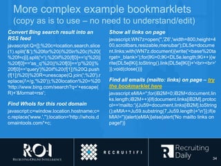More complex example bookmarklets
(copy as is to use – no need to understand/edit)
Convert Bing search result into an
RSS feed
javascript:Q=[];%20c=location.search.slice
(1).split('&');%20for%20(i%20in%20c)%20{
%20f=c[i].split('=');%20if%20(f[0]=='q'%20||
%20f[0]=='as_q'%20||%20f[0]=='p'%20||%
20f[0]=='query')%20if%20(f[1])%20Q.push
(f[1])%20}%20R=unescape(Q.join(';%20').r
eplace(/+/g,'%20'));%20location%20=%20
'http://www.bing.com/search?q='+escape(
R)+'&format=rss';
Find WhoIs for this root domain
javascript:c=window.location.hostname;c=
c.replace('www.','');location='http://whois.d
omaintools.com/'+c;
Show all links on page
javascript:WN7z=open('','Z6','width=800,height=4
00,scrollbars,resizable,menubar');DL5e=docume
nt.links;with(WN7z.document){write('<base%20ta
rget=_blank>');for(lKi=0;lKi<DL5e.length;lKi++){w
rite(DL5e[lKi].toString().link(DL5e[lKi])+'<br><br>'
)};void(close())}
Find all emails (mailto: links) on page – try
the bookmarklet here
javascript:eMlA='';for(iB2M=0;iB2M<document.lin
ks.length;iB2M++){if(document.links[iB2M].protoc
ol=='mailto:'){Ju59=document.links[iB2M].toString
();eMlA+=Ju59.substring(7,Ju59.length)+'n'}};if(e
MlA!=''){alert(eMlA)}else{alert('No mailto links on
page!')}
34
 