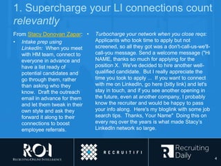 1. Supercharge your LI connections count
relevantly
From Stacy Donovan Zapar:
• Intake prep using
LinkedIn: When you meet
with HM team, connect to
everyone in advance and
have a list ready of
potential candidates and
go through them, rather
than asking who they
know. Draft the outreach
email in advance for them
and let them tweak in their
own style and ask they
forward it along to their
connections to boost
employee referrals.
• Turbocharge your network when you close reqs:
Applicants who took time to apply but not
screened, so all they got was a don't-call-us-we'll-
call-you message. Send a welcome message ("Hi
NAME, thanks so much for applying for the
position X. We've decided to hire another well-
qualified candidate. But I really appreciate the
time you took to apply ... If you want to connect
with me on LinkedIn, go here (bitly link) and let's
stay in touch, and if you see another opening in
the future, even at another company, I probably
know the recruiter and would be happy to pass
your info along. Here's my bloglink with some job
search tips. Thanks, Your Name" Doing this on
every req over the years is what made Stacy’s
LinkedIn network so large.
4
 