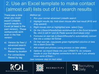 2. Use an Excel template to make contact
(almost call) lists out of LI search results
There was a time
when you could
export LinkedIn
search results to
Excel (at least in the
paid version). These
workarounds work
even in the free
version:
a) Version for free LI
advanced search
b) For connections
filtered by location
c) For connections
filtered by tag
Method (a)
1. Run your normal advanced LinkedIn search
2. Highlight results (tip: hold down mouse after last result (#10) and
drag upward).
3. Right mouse click on highlighted area, select Copy.
4. On the LISearchResultsData worksheet tab in the Excel template
file, click in cell A1 and do Paste special (text/values only)
5. Formulas on next tab (LISearchResultsFx) automatically convert
that into a contact list format
6. On that next tab, copy/paste green-highlighted columns of data
into a blank Excel file
7. Add emails and phones (using process on later slides)
8. Optional: (a) import these into your CRM/ATS; (b) compare
results to your first degree connections list to see if you already
know some of them –
(see compare step on next slide)
5
 