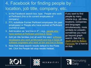 4. Facebook for finding people by
location, job title, company, etc.
If you want to find
people by many
criteria (e.g., job titles,
locations, companies
and languages
simultaneously, more
similarly to LinkedIn,
sometimes you must
go beyond graph
search. See the in-
depth post by Balacs
Paroczay for a how-to
on that.
1. In the Facebook search box, type: People who work
at Perficient (this is for current employees of
company)
2. FYI, substitute Former Perficient employees (for past
employees) or People who have worked at Perficient
(current or past)
3. Add location as “and live in X” – e.g., people who
have worked at Perficient and live in Texas
4. Add job title families (not all work this way): software
developers who work at Microsoft and live in texas or
software engineers who work at ibm and live in florida
5. Note that these search results default to the Posts
tab. Click the People tab atop results instead.
9
 