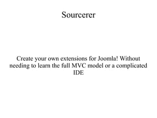 Sourcerer
Create your own extensions for Joomla! Without
needing to learn the full MVC model or a complicated
IDE
 