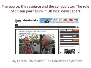 The source, the resource and the collaborator: The role
     of citizen journalism in UK local newspapers




      Lily Canter, PhD student, The University of Sheffield
 