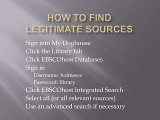 How to find Legitimate Sources Sign into My Doghouse Click the Library tab Click EBSCOhost Databases Sign in Username: holmescc Password: library Click EBSCOhost Integrated Search Select all (or all relevant sources)  Use an advanced search if necessary  