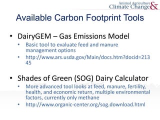 Available Carbon Footprint Tools
• DairyGEM – Gas Emissions Model
• Basic tool to evaluate feed and manure
management options
• http://www.ars.usda.gov/Main/docs.htm?docid=213
45
• Shades of Green (SOG) Dairy Calculator
• More advanced tool looks at feed, manure, fertility,
health, and economic return, multiple environmental
factors, currently only methane
• http://www.organic-center.org/sog.download.html
 