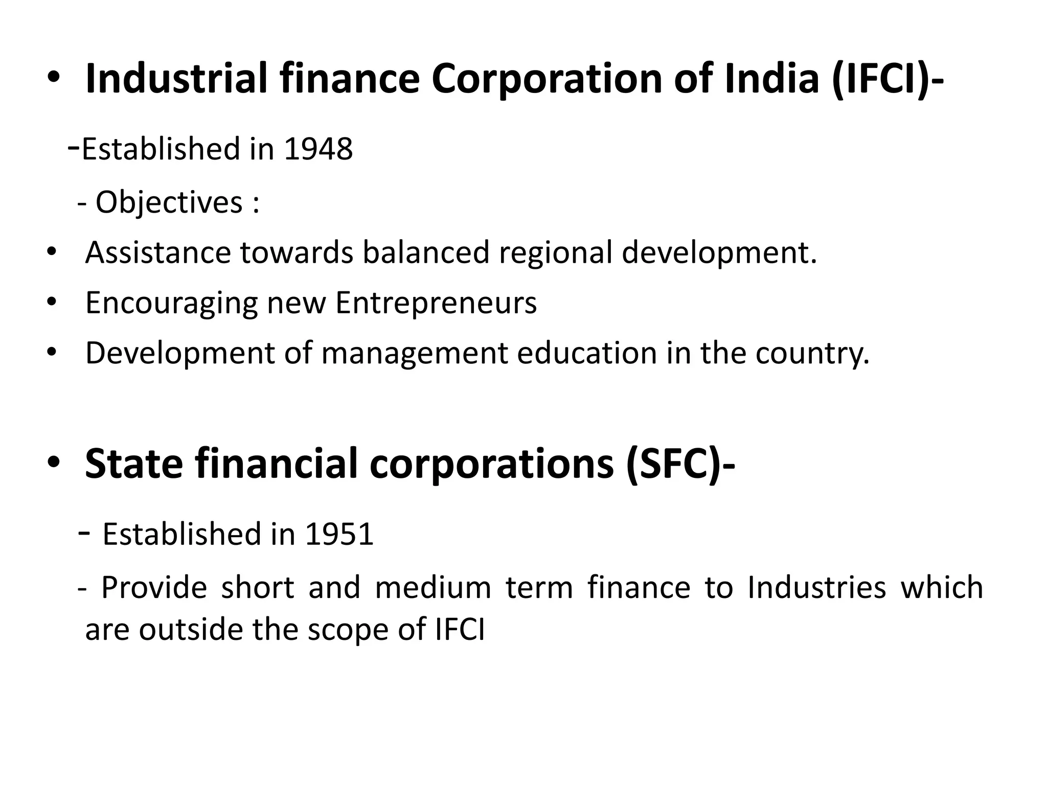 • Industrial finance Corporation of India (IFCI)-
-Established in 1948
- Objectives :
• Assistance towards balanced regional development.
• Encouraging new Entrepreneurs
• Development of management education in the country.
• State financial corporations (SFC)-
- Established in 1951
- Provide short and medium term finance to Industries which
are outside the scope of IFCI
 