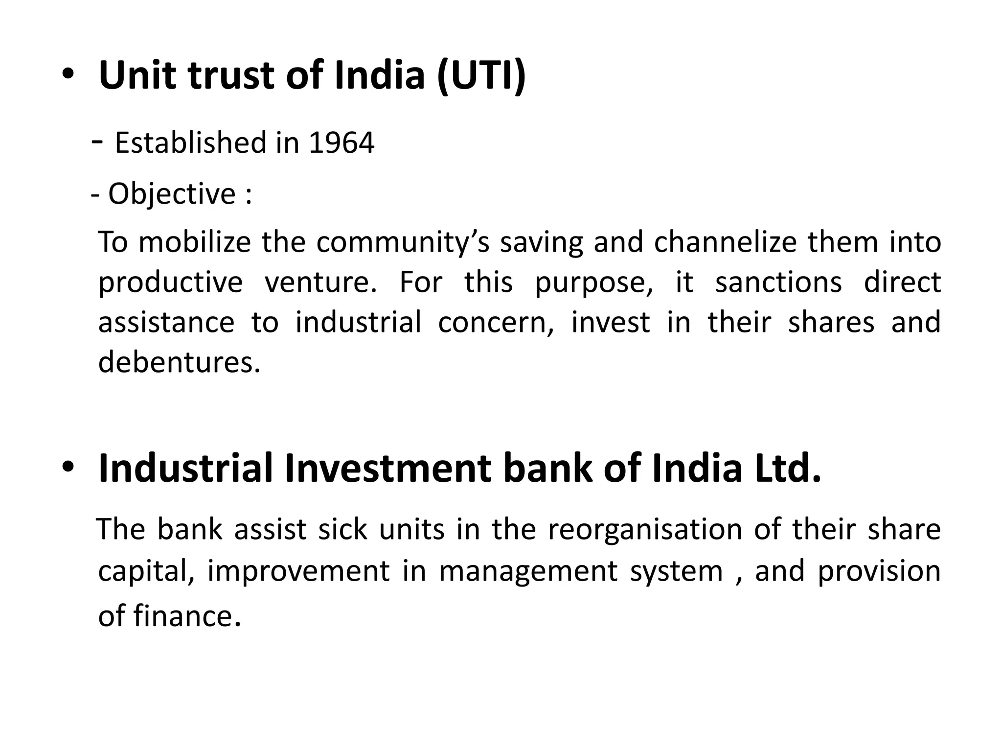 • Unit trust of India (UTI)
- Established in 1964
- Objective :
To mobilize the community’s saving and channelize them into
productive venture. For this purpose, it sanctions direct
assistance to industrial concern, invest in their shares and
debentures.
• Industrial Investment bank of India Ltd.
The bank assist sick units in the reorganisation of their share
capital, improvement in management system , and provision
of finance.
 
